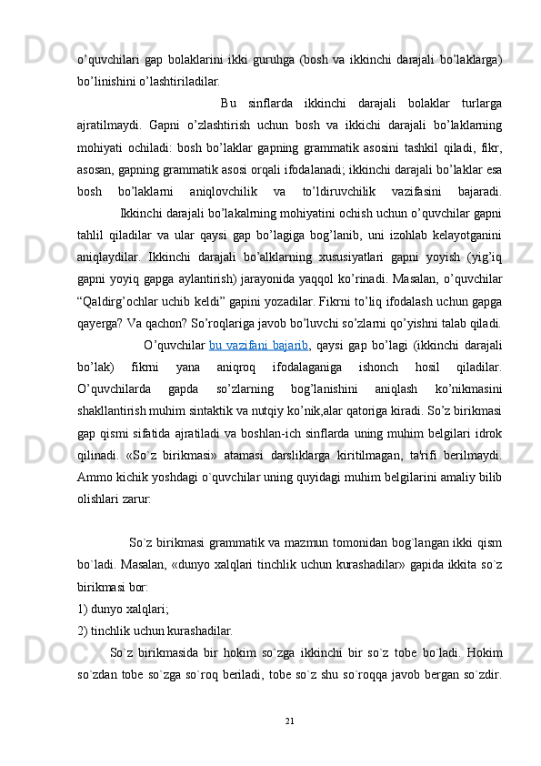 o’quvchilari   gap   bolaklarini   ikki   guruhga   (bosh   va   ikkinchi   darajali   bo’laklarga)
bo’linishini o’lashtiriladilar. 
                        Bu   sinflarda   ikkinchi   darajali   bolaklar   turlarga
ajratilmaydi.   Gapni   o’zlashtirish   uchun   bosh   va   ikkichi   darajali   bo’laklarning
mohiyati   ochiladi:   bosh   bo’laklar   gapning   grammatik   asosini   tashkil   qiladi,   fikr,
asosan, gapning grammatik asosi orqali ifodalanadi; ikkinchi darajali bo’laklar esa
bosh   bo’laklarni   aniqlovchilik   va   to’ldiruvchilik   vazifasini   bajaradi.
                Ikkinchi darajali bo’lakalrning mohiyatini ochish uchun o’quvchilar gapni
tahlil   qiladilar   va   ular   qaysi   gap   bo’lagiga   bog’lanib,   uni   izohlab   kelayotganini
aniqlaydilar.   Ikkinchi   darajali   bo’alklarning   xususiyatlari   gapni   yoyish   (yig’iq
gapni   yoyiq  gapga  aylantirish)   jarayonida   yaqqol   ko’rinadi.  Masalan,  o’quvchilar
“Qaldirg’ochlar uchib keldi” gapini yozadilar. Fikrni to’liq ifodalash uchun gapga
qayerga? Va qachon? So’roqlariga javob bo’luvchi so’zlarni qo’yishni talab qiladi.
                          O’quvchilar   bu   vazifani   bajarib ,   qaysi   gap   bo’lagi   (ikkinchi   darajali
bo’lak)   fikrni   yana   aniqroq   ifodalaganiga   ishonch   hosil   qiladilar.
O’quvchilarda   gapda   so’zlarning   bog’lanishini   aniqlash   ko’nikmasini
shakllantirish muhim sintaktik va nutqiy ko’nik,alar qatoriga kiradi. So’z birikmasi
gap  qismi  sifatida  ajratiladi  va  boshlan-ich  sinflarda  uning  muhim   bеlgilari   idrok
qilinadi.   «So`z   birikmasi»   atamasi   darsliklarga   kiritilmagan,   ta'rifi   bеrilmaydi.
Ammo kichik yoshdagi o`quvchilar uning quyidagi muhim bеlgilarini amaliy bilib
olishlari zarur:
                       So`z birikmasi  grammatik va mazmun tomonidan bog`langan ikki qism
bo`ladi.   Masalan,  «dunyo xalqlari tinchlik uchun kurashadilar» gapida ikkita so`z
birikmasi bor: 
1) dunyo xalqlari; 
2) tinchlik uchun kurashadilar.
So`z   birikmasida   bir   hokim   so`zga   ikkinchi   bir   so`z   tob е   bo`ladi.   Hokim
so`zdan tobе so`zga  so`roq bеriladi, tobе so`z shu  so`roqqa javob bеrgan so`zdir.
21 
