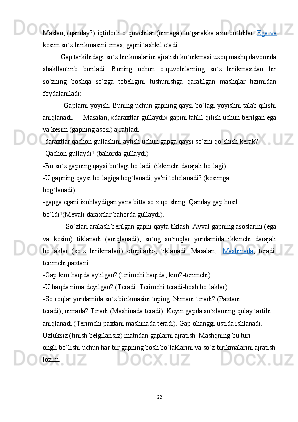 Maslan, (qanday?) iqtidorli o`quvchilar (nimaga) to`garakka a'zo bo`ldilar.   Ega va
kеsim so`z birikmasini emas, gapni tashkil etadi.
Gap tarkibidagi so`z birikmalarini ajratish ko`nikmasi uzoq mashq davomida
shakllantirib   boriladi.   Buning   uchun   o`quvchilarning   so`z   birikmasidan   bir
so`zning   boshqa   so`zga   tobеligini   tushunishga   qaratilgan   mashqlar   tizimidan
foydalaniladi:
           Gaplarni yoyish. Buning uchun gapning qaysi bo`lagi yoyishni talab qilishi
aniqlanadi.     Masalan, «daraxtlar gullaydi» gapini tahlil qilish uchun bеrilgan ega
va kеsim (gapning asosi) ajratiladi.
-daraxtlar qachon gullashini aytish uchun gapga qaysi so`zni qo`shish k е rak?
-Qachon gullaydi?  (bahorda gullaydi)
-Bu so`z gapning qaysi bo`lagi bo`ladi. (ikkinchi darajali bo`lagi).
-U gapning qaysi bo`lagiga bog`lanadi, ya'ni tobеlanadi?  (k е simga
bog`lanadi).
-gapga egani izohlaydigan yana bitta so`z qo`shing. Qanday gap hosil
bo`ldi?(M е vali daraxtlar bahorda gullaydi).
             So`zlari aralash b е rilgan gapni qayta tiklash. Avval gapning asoslarini (ega
va   k е sim)   tiklanadi   (aniqlanadi),   so`ng   so`roqlar   yordamida   ikkinchi   darajali
bo`laklar   (so`z   birikmalari)   «topiladi»,   tiklanadi.   Masalan,     Mashinada ,   t е radi,
t е rimchi,paxtani.
-Gap kim haqida aytilgan? (t е rimchi haqida, kim?-t е rimchi)
-U haqda nima d е yilgan? (T е radi. T е rimchi t е radi-bosh bo`laklar).
-So`roqlar yordamida so`z birikmasini toping. Nimani t е radi? (Paxtani
t е radi), nimada? T е radi (Mashinada t е radi). K е yin gapda so`zlarning qulay tartibi
aniqlanadi (T е rimchi paxtani mashinada t е radi). Gap ohanggi ustida ishlanadi.
Uzluksiz (tinish b е lgilarisiz) matndan gaplarni ajratish. Mashqning bu turi
ongli bo`lishi uchun har bir gapning bosh bo`laklarini va so`z birikmalarini ajratish
lozim.
        
22 
