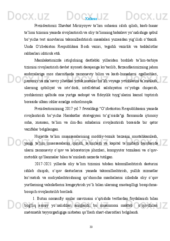 Xulosa
Prezidentimiz   Shavkat   Mirziyoyev   ta’lim   sohasini   isloh   qilish,   kasb-hunar
ta’limi tizimini yanada rivojlantirish va oliy ta’limning bakalavr yo‘nalishiga qabul
bo‘yicha   test   sinovlarini   takomillashtirish   masalalari   yuzasidan   yig‘ilish   o‘tkazdi.
Unda   O ‘ zbekiston   Respublikasi   Bosh   vaziri ,   tegishli   vazirlik   va   tashkilotlar
rahbarlari   ishtirok   etdi .
Mamlakatimizda   istiqlolning   dastlabki   yillaridan   boshlab   ta ’ lim - tarbiya
tizimini   rivojlantirish   davlat   siyosati   darajasiga   ko ‘ tarilib ,  farzandlarimizning   jahon
andozalariga   mos   sharoitlarda   zamonaviy   bilim   va   kasb - hunarlarni   egallashlari ,
jismoniy   va   ma ’ naviy   jihatdan   yetuk   insonlar   bo ‘ lib   voyaga   yetishlarini   ta ’ minlash ,
ularning   qobiliyat   va   iste ’ dodi ,   intellektual   salohiyatini   ro ‘ yobga   chiqarish ,
yoshlarimiz   qalbida   ona   yurtga   sadoqat   va   fidoyilik   tuyg ‘ ularini   kamol   toptirish
borasida   ulkan   ishlar   amalga   oshirilmoqda .
Prezidentimizning  2017  yil  7  fevraldagi  " O ‘ zbekiston   Respublikasini   yanada
rivojlantirish   bo ‘ yicha   Harakatlar   strategiyasi   to ‘ g ‘ risida " gi   farmonida   ijtimoiy
soha ,   xususan ,   ta ’ lim   va   ilm - fan   sohalarini   rivojlantirish   borasida   bir   qator
vazifalar   belgilangan .
Hujjatda   ta ’ lim   muassasalarining   moddiy - texnik   bazasini   mustahkamlash ,
yangi   ta ’ lim   muassasalarini   qurish ,   ta ’ mirlash   va   kapital   ta ’ mirlash   barobarida
ularni   zamonaviy   o ‘ quv   va   laboratoriya   jihozlari ,   kompyuter   texnikasi   va   o ‘ quv -
metodik   qo ‘ llanmalar   bilan   ta ’ minlash   nazarda   tutilgan .
2017-2021   yillarda   oliy   ta ’ lim   tizimini   tubdan   takomillashtirish   dasturini
ishlab   chiqish ,   o ‘ quv   dasturlarini   yanada   takomillashtirish ,   pullik   xizmatlar
ko ‘ rsatish   va   moliyalashtirishning   qo ‘ shimcha   manbalarini   izlashda   oliy   o ‘ quv
yurtlarining   vakolatlarini   kengaytirish   yo ‘ li   bilan   ularning   mustaqilligi   bosqichma -
bosqich   rivojlantirilib   boriladi .
1.   Butun   nomanfiy   sonlar   mavzusini   o’qitishda   tеstlardan   foydalanish   bilan
bog’liq   asosiy   yo’nalishlari   aniqlandi,   bu   muammoni   maktab     o’quvchilari
matеmatik tayyorgarligiga nisbatan qo’llash shart-sharoitlari bеlgilandi. 
23 