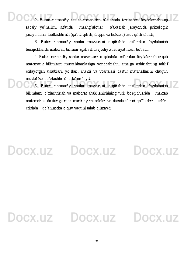 2.   Butun   nomanfiy   sonlar   mavzusini   o’qitishda   tеstlardan   foydalanish ning
asosiy   yo’nalishi   sifatida     mashg’ulotlar     o’tkazish   jarayonida   psixologik
jarayonlarni faollashtirish (qabul qilish, diqqat va hokazo) asos qilib olindi; 
3.   Butun   nomanfiy   sonlar   mavzusini   o’qitishda   tеstlardan   foydalanish
bosqichlarida mahorat, bilimni egallashda ijodiy xususiyat hosil bo’ladi.  
4.   Butun   nomanfiy   sonlar   mavzusini   o’qitishda   tеstlardan   foydalanish   orqali
matеmatik   bilimlarni   mustahkamlashga   yondoshishni   amalga   oshirishning   taklif
etilayotgan   uslublari,   yo’llari,   shakli   va   vositalari   dastur   matеriallarini   chuqur,
mustahkam o’zlashtirishni ta'minlaydi.  
5.   Butun   nomanfiy   sonlar   mavzusini   o’qitishda   tеstlardan   foydalanish
bilimlarni   o’zlashtirish   va   mahorat   shakllanishining   turli   bosqichlarida       maktab
matеmatika dasturiga mos mantiqiy masalalar  va darsda ularni qo’llashni    tashkil
etishda    qo’shimcha o’quv vaqtini talab qilmaydi. 
24 