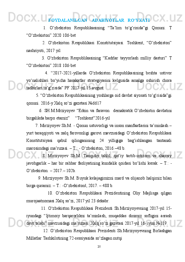 FOYDALANILGAN    ADABIYOTLAR   RO‘YXATI
          1.   O‘zbekiston   Respublikasining   “Ta’lim   to‘g‘risida”gi   Qonuni.   T
“O‘zbekiston” 2020 106-bet
            2.   O‘zbekiston   Respublikasi   Konstitutsiyasi.   Toshkent,   “O‘zbekiston”
nashriyoti, 2017 yil
              3.   O‘zbekiston   Respublikasining   “Kadrlar   tayyorlash   milliy   dasturi”   T
“O‘zbekiston” 2018 106-bet
              4.   “2017-2021-yillarda   O‘zbekiston   Respublikasining   beshta   ustivor
yo‘nalishlari   bo‘yicha   harakatlar   strategiyasini   kelgusida   amalga   oshirish   chora
tadbirlari to‘g‘risida” PF 2017-yil 15-avgust
              5. “O‘zbekiston Respublikasining yoshlarga oid davlat siyosati to‘g‘risida”gi
qonuni. 2016-y Xalq so‘zi gazetasi №6617
              6.   SH.M.Mrziyoyev   “Erkin   va   faravon     demakratik   O’zbekistin   davlatini
birgalikda barpo etamiz”     “Toshkent”2016-yil
          7. Mirziyoyev Sh.M. - Qonun ustuvorligi va inson manfaatlarini ta’minlash –
yurt taraqqiyoti va xalq farovonligi garovi mavzusidagi  O‘zbekiston Respublikasi
Konstitutsiyasi   qabul   qilinganining   24   yilligiga   bag‘ishlangan   tantanali
marosimdagi ma’ruzasi. – T.: - O‘zbekiston, 2016.–48 b. 
              8.   Mirziyoyev   Sh.M.   Tanqidiy   tahlil,   qat’iy   tartib-intizom   va   shaxsiy
javobgarlik   –   har   bir   rahbar   faoliyatining   kundalik   qoidasi   bo‘lishi   kerak.   –   T.:   -
O‘zbekiston. – 2017.– 102b. 
                9. Mirziyoyev Sh.M. Buyuk kelajagimizni mard va olijanob halqimiz bilan
birga quramiz. – T.: -O‘zbekiston , 2017. – 488 b. ‖
                10.   O‘zbekiston   Respublikasi   Prezidentining   Oliy   Majlisga   qilgan
murojaatnomasi Xalq so‘zi, 2017 yil 23 dekabr.
                  11.   O‘zbekiston   Respublikasi   Prezidenti   Sh.Mirziyoyevning   2017-yil   15-
iyundagi   “Ijtimoiy   barqarorlikni   ta’minlash,   muqaddas   dinimiz   sofligini   asrash
davr talabi” mavzusidagi ma’ruzasi. Xalq so‘zi gazetasi 2017-yil 16- iyun №119.
                  12.   O‘zbekiston   Respublikasi   Prezidenti   Sh.Mirziyoyevning   Birlashgan
Millatlar Tashkilotining 72-sessiyasida so‘zlagan nutqi
25 