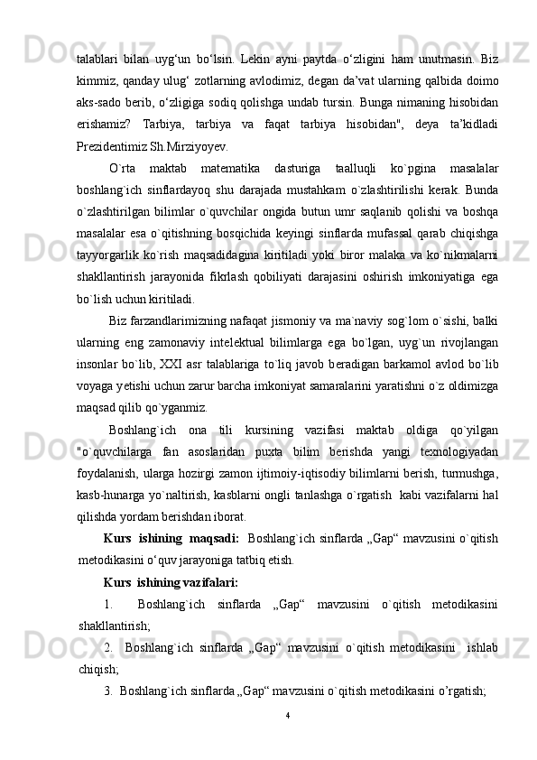 talablari   bilan   uyg‘un   bo‘lsin.   Lekin   ayni   paytda   o‘zligini   ham   unutmasin.   Biz
kimmiz, qanday ulug‘  zotlarning avlodimiz, degan da’vat  ularning qalbida doimo
aks-sado   berib,  o‘zligiga   sodiq  qolishga   undab   tursin.   Bunga   nimaning   hisobidan
erishamiz?   Tarbiya,   tarbiya   va   faqat   tarbiya   hisobidan",   deya   ta’kidladi
Prezidentimiz Sh.Mirziyoyev.
O`rta   maktab   matematika   dasturiga   taalluqli   ko`pgina   masalalar
boshlang`ich   sinflardayoq   shu   darajada   mustahkam   o`zlashtirilishi   kerak.   Bunda
o`zlashtirilgan   bilimlar   o`quvchilar   ongida   butun   umr   saqlanib   qolishi   va   boshqa
masalalar   esa   o`qitishning   bosqichida   keyingi   sinflarda   mufassal   qarab   chiqishga
tayyorgarlik   ko`rish   maqsadidagina   kiritiladi   yoki   biror   malaka   va   ko`nikmalarni
shakllantirish   jarayonida   fikrlash   qobiliyati   darajasini   oshirish   imkoniyatiga   ega
bo`lish uchun kiritiladi.
Biz farzandlarimizning nafaqat jismoniy va ma`naviy sog`lom o`sishi, balki
ularning   eng   zamonaviy   int е l е ktual   bilimlarga   ega   bo`lgan,   uyg`un   rivojlangan
insonlar   bo`lib,   XXI   asr   talablariga   to`liq   javob   b е radigan   barkamol   avlod   bo`lib
voyaga y е tishi uchun zarur barcha imkoniyat samaralarini yaratishni o`z oldimizga
maqsad qilib qo`yganmiz.
Boshlang`ich   ona   tili   kursining   vazifasi   maktab   oldiga   qo`yilgan
"o`quvchilarga   fan   asoslaridan   puxta   bilim   berishda   yangi   texnologiyadan
foydalanish, ularga hozirgi zamon ijtimoiy-iqtisodiy bilimlarni berish, turmushga,
kasb-hunarga yo`naltirish, kasblarni ongli tanlashga o`rgatish   kabi vazifalarni hal
qilishda yordam berishdan iborat.
Kurs   ishining   maqsadi:     Boshlang`ich sinflarda „Gap“ mavzusini o`qitish
metodikasi ni o‘quv jarayoniga tatbiq etish.
Kurs  ishining vazifalari:
1.     Boshlang`ich   sinflarda   „Gap“   mavzusini   o`qitish   metodikasi ni
shakllantirish;
2.     Boshlang`ich   sinflarda   „Gap“   mavzusini   o`qitish   metodikasi ni     ishlab
chiqish;
3.   Boshlang`ich sinflarda „Gap“ mavzusini o`qitish metodikasi ni o’rgatish;
4