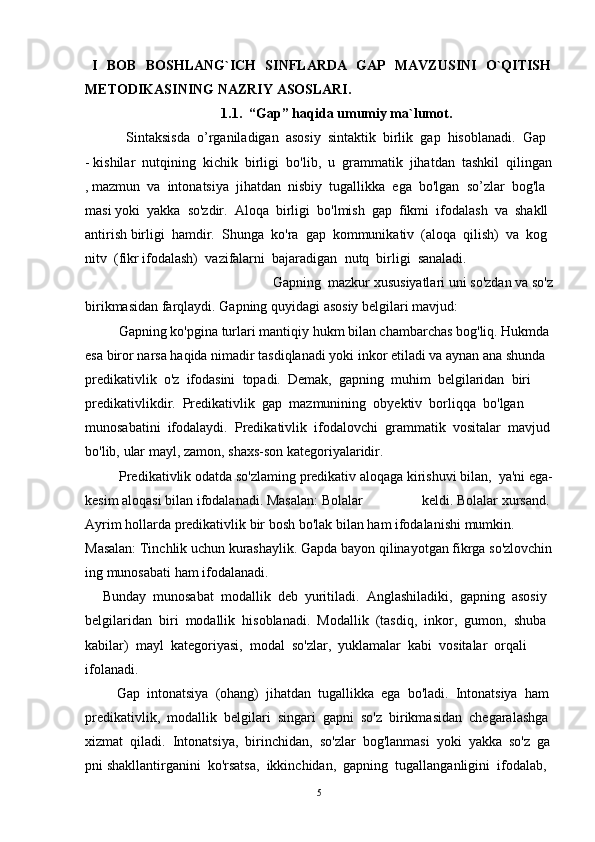 I   BOB   BOSHLANG`ICH   SINFLARDA   GAP   MAVZUSINI   O`QITISH
METODIKASI NING NAZRIY ASOSLARI.
1.1.  “Gap” haqida umumiy ma`lumot.
             Sintaksisda     o’rganiladigan     asosiy     sintaktik     birlik     gap     hisoblanadi.     Gap    
-   kishilar     nutqining     kichik     birligi     bo'lib,     u     grammatik     jihatdan     tashkil     qilingan
,   mazmun     va     intonatsiya     jihatdan     nisbiy     tugallikka     ega     bo'lgan     so’zlar     bog'la
masi   yoki     yakka     so'zdir.     Aloqa     birligi     bo'lmish     gap     fikmi     ifodalash     va     shakll
antirish   birligi     hamdir.     Shunga     ko'ra     gap     kommunikativ     (aloqa     qilish)     va     kog
nitv     (fikr   ifodalash)     vazifalarni     bajaradigan     nutq     birligi     sanaladi.  
            Gapning     mazkur   xususiyatlari   uni   so'zdan   va   so'z
birikmasidan   farqlaydi.   Gapning   quyidagi   asosiy   belgilari   mavjud:
          Gapning   ko'pgina   turlari   mantiqiy   hukm   bilan   chambarchas   bog'liq.   Hukmda  
esa   biror   narsa   haqida   nimadir   tasdiqlanadi   yoki   inkor   etiladi   va   aynan   ana   shunda  
predikativlik     o'z     ifodasini     topadi.     Demak,     gapning     muhim     belgilaridan     biri  
predikativlikdir.     Predikativlik     gap     mazmunining     obyektiv     borliqqa     bo'lgan  
munosabatini     ifodalaydi.     Predikativlik     ifodalovchi     grammatik     vositalar     mavjud  
bo'lib,   ular mayl,   zamon,   shaxs-son   kategoriyalaridir.  
            Predikativlik   odatda   so'zlaming   predikativ   aloqaga   kirishuvi   bilan,     ya'ni   ega-
kesim   aloqasi   bilan   ifodalanadi.   Masalan:   Bolalar   keldi.   Bolalar   xursand.  
Ayrim   hollarda   predikativlik   bir   bosh   bo'lak   bilan   ham   ifodalanishi   mumkin.  
Masalan:   Tinchlik   uchun   kurashaylik.   Gapda   bayon   qilinayotgan   fikrga   so'zlovchin
ing   munosabati   ham   ifodalanadi.  
     Bunday     munosabat     modallik     deb     yuritiladi.     Anglashiladiki,     gapning     asosiy  
belgilaridan     biri     modallik     hisoblanadi.     Modallik     (tasdiq,     inkor,     gumon,     shuba  
kabilar)     mayl     kategoriyasi,     modal     so'zlar,     yuklamalar     kabi     vositalar     orqali  
ifolanadi.  
         Gap     intonatsiya     (ohang)     jihatdan     tugallikka     ega     bo'ladi.     Intonatsiya     ham    
predikativlik,     modallik     belgilari     singari     gapni     so'z     birikmasidan     chegaralashga    
xizmat     qiladi.     Intonatsiya,     birinchidan,     so'zlar     bog'lanmasi     yoki     yakka     so'z     ga
pni   shakllantirganini     ko'rsatsa,     ikkinchidan,     gapning     tugallanganligini     ifodalab,    
5