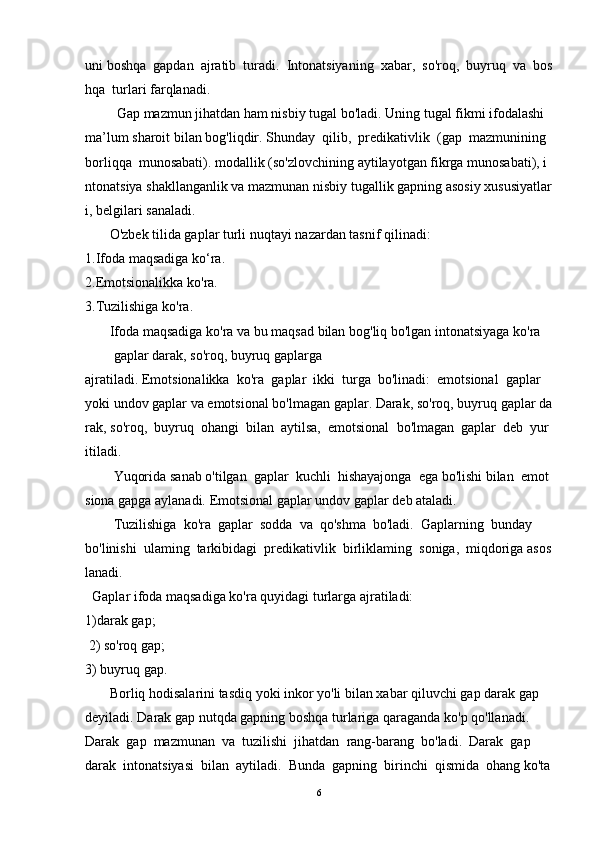 uni   boshqa     gapdan     ajratib     turadi.     Intonatsiyaning     xabar,     so'roq,     buyruq     va     bos
hqa    turlari   farqlanadi.  
         Gap   mazmun   jihatdan   ham   nisbiy   tugal   bo'ladi.   Uning   tugal   fikmi   ifodalashi  
ma’lum   sharoit   bilan   bog'liqdir.   Shunday     qilib,     predikativlik     (gap     mazmunining    
borliqqa     munosabati).   modallik   (so'zlovchining   aytilayotgan   fikrga   munosabati),   i
ntonatsiya   shakllanganlik   va   mazmunan   nisbiy   tugallik   gapning   asosiy   xususiyatlar
i,   belgilari   sanaladi.  
       O'zbek   tilida gaplar turli   nuqtayi   nazardan   tasnif qilinadi:  
1.Ifoda maqsadiga   ko‘ra.  
2.Emotsionalikka   ko'ra.  
3.Tuzilishiga ko'ra.  
       Ifoda   maqsadiga   ko'ra   va   bu   maqsad   bilan   bog'liq   bo'lgan   intonatsiyaga   ko'ra  
gaplar   darak,   so'roq,   buyruq   gaplarga
ajratiladi.   Emotsionalikka     ko ' ra     gaplar     ikki     turga     bo ' linadi :     emotsional     gaplar    
yoki   undov   gaplar   va   emotsional   bo ' lmagan   gaplar .   Darak,   so'roq,   buyruq   gaplar   da
rak,   so'roq,     buyruq     ohangi     bilan     aytilsa,     emotsional     bo'lmagan     gaplar     deb     yur
itiladi.  
Yuqorida   sanab   o'tilgan     gaplar     kuchli     hishayajonga     ega   bo'lishi   bilan     emot
siona   gapga aylanadi.   Emotsional   gaplar undov   gaplar deb   ataladi.    
Tuzilishiga     ko'ra     gaplar     sodda     va     qo'shma     bo'ladi.     Gaplarning     bunday  
bo'linishi     ulaming     tarkibidagi     predikativlik     birliklaming     soniga,     miqdoriga   asos
lanadi.  
  Gaplar ifoda maqsadiga ko'ra   quyidagi   turlarga ajratiladi:  
1)darak   gap;
  2)   so'roq   gap;  
3) buyruq   gap.  
       Borliq   hodisalarini   tasdiq   yoki   inkor   yo'li   bilan   xabar   qiluvchi   gap   darak   gap  
deyiladi.   Darak   gap   nutqda gapning   boshqa turlariga   qaraganda   ko'p   qo'llanadi.  
Darak     gap     mazmunan     va     tuzilishi     jihatdan     rang-barang     bo'ladi.     Darak     gap    
darak     intonatsiyasi     bilan     aytiladi.     Bunda     gapning     birinchi     qismida     ohang   ko'ta
6 