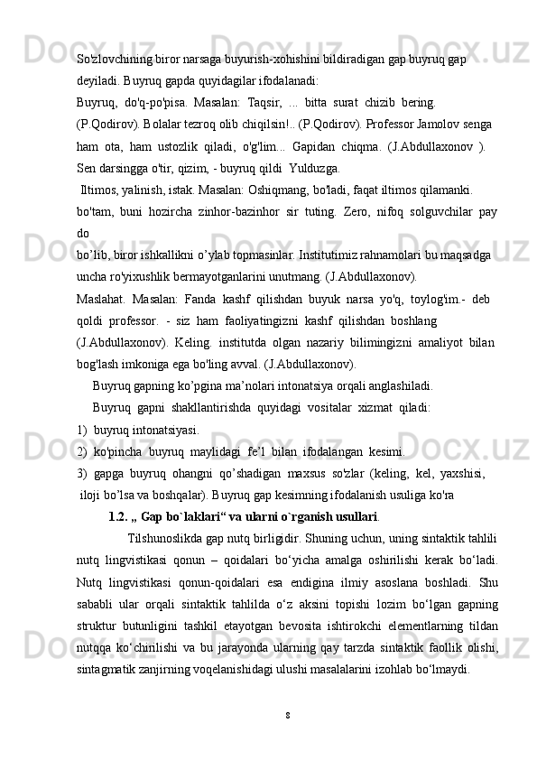 So'zlovchining   biror   narsaga   buyurish-xohishini   bildiradigan   gap   buyruq   gap  
deyiladi.   Buyruq   gapda quyidagilar   ifodalanadi:  
Buyruq,     do'q-po'pisa.     Masalan:     Taqsir,     ...     bitta     surat     chizib     bering.  
(P.Qodirov).   Bolalar   tezroq   olib   chiqilsin!..   (P.Qodirov).   Professor   Jamolov   senga  
ham     ota,     ham     ustozlik     qiladi,     o'g'lim...     Gapidan     chiqma.     (J.Abdullaxonov     ).    
Sen   darsingga   o'tir,   qizim,   -   buyruq   qildi     Yulduzga.  
  Iltimos,   yalinish,   istak.   Masalan:   Oshiqmang,   bo'ladi, faqat   iltimos   qilamanki.  
bo'tam,     buni     hozircha     zinhor-bazinhor     sir     tuting.     Zero,     nifoq     solguvchilar     pay
do  
bo’lib,   biror   ishkallikni   o’ylab   topmasinlar.   Institutimiz   rahnamolari   bu   maqsadga  
uncha ro'yixushlik   bermayotganlarini   unutmang.   (J.Abdullaxonov).  
Maslahat.     Masalan:     Fanda     kashf     qilishdan     buyuk     narsa     yo'q,     toylog'im.-     deb  
qoldi     professor.     -     siz     ham     faoliyatingizni     kashf     qilishdan     boshlang  
(J.Abdullaxonov).     Keling.     institutda     olgan     nazariy     bilimingizni     amaliyot     bilan  
bog'lash   imkoniga ega bo'ling   avval.   (J.Abdullaxonov).  
     Buyruq   gapning   ko’pgina ma’nolari   intonatsiya orqali   anglashiladi.  
     Buyruq     gapni     shakllantirishda     quyidagi     vositalar     xizmat     qiladi:    
1)     buyruq   intonatsiyasi.    
2)     ko'pincha     buyruq     maylidagi     fe’l     bilan     ifodalangan     kesimi.                                  
3)     gapga     buyruq     ohangni     qo’shadigan     maxsus     so'zlar     (keling,     kel,     yaxshisi,
  iloji   bo’lsa va boshqalar).   Buyruq   gap   kesimning   ifodalanish   usuliga   ko'ra 
1.2. „ Gap bo`laklari“ va ularni o`rganish usullari .
              Tilshunoslikda gap nutq birligidir. Shuning uchun, uning sintaktik tahlili
nutq   lingvistikasi   qonun   –   qoidalari   bo‘yicha   amalga   oshirilishi   kerak   bo‘ladi.
Nutq   lingvistikasi   qonun-qoidalari   esa   endigina   ilmiy   asoslana   boshladi.   Shu
sababli   ular   orqali   sintaktik   tahlilda   o‘z   aksini   topishi   lozim   bo‘lgan   gapning
struktur   butunligini   tashkil   etayotgan   bevosita   ishtirokchi   elementlarning   tildan
nutqqa   ko‘chirilishi   va   bu   jarayonda   ularning   qay   tarzda   sintaktik   faollik   olishi,
sintagmatik zanjirning voqelanishidagi ulushi masalalarini izohlab bo‘lmaydi.
8 