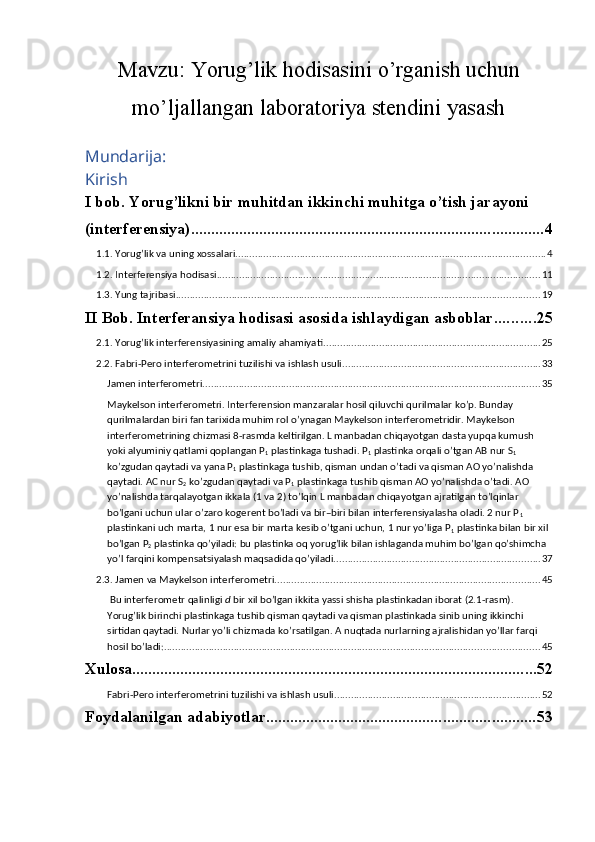 Mavzu:  Yorug’lik hodisasini o’rganish uchun
mo’ljallangan laboratoriya stendini yasash
Mundarija:
Kirish
I bob. Yorug’likni bir muhitdan ikkinchi muhitga o’tish jarayoni 
(interferensiya) ........................................................................................ 4
1.1. Yorug’lik va uning xossalari ............................................................................................................... 4
1.2. Interferensiya hodisasi .................................................................................................................... 11
1.3. Yung tajribasi .................................................................................................................................. 19
II Bob. Interferansiya hodisasi asosida ishlaydigan asboblar .......... 25
2.1. Yorug’lik interferensiyasining amaliy ahamiyati .............................................................................. 25
2.2. Fabri-Pero interferometrini tuzilishi va ishlash usuli ....................................................................... 33
Jamen interferometri ......................................................................................................................... 35
Maykelson interferometri. Interferension manzaralar hosil qiluvchi qurilmalar ko’p. Bunday 
qurilmalardan biri fan tarixida muhim rol o’ynagan Maykelson interferometridir. Maykelson 
interferometrining chizmasi 8-rasmda keltirilgan. L manbadan chiqayotgan dasta yupqa kumush 
yoki alyuminiy qatlami qoplangan Р
1  plastinkaga tushadi. Р
1  plastinka orqali o’tgan АВ nur S
1  
ko’zgudan qaytadi va yana Р
1  plastinkaga tushib, qisman undan o’tadi va qisman АО yo’nalishda 
qaytadi. АС nur S
2  ko’zgudan qaytadi va Р
1  plastinkaga tushib qisman АО yo’nalishda o’tadi. AO 
yo’nalishda tarqalayotgan ikkala (1 va 2) to’lqin L manbadan chiqayotgan ajratilgan to’lqinlar 
bo’lgani uchun ular o’zaro kogerent bo’ladi va bir–biri bilan interferensiyalasha oladi. 2 nur Р
1  
plastinkani uch marta, 1 nur esa bir marta kesib o’tgani uchun, 1 nur yo’liga Р
1  plastinka bilan bir xil 
bo’lgan Р
2  plastinka qo’yiladi: bu plastinka oq yorug’lik bilan ishlaganda muhim bo’lgan qo’shimcha 
yo’l farqini kompensatsiyalash maqsadida qo’yiladi. ......................................................................... 37
2.3. Jamen va Maykelson interferometri ............................................................................................... 45
 Bu interferometr qalinligi  d  bir xil bo’lgan ikkita yassi shisha plastinkadan iborat (2.1-rasm). 
Yorug’lik birinchi plastinkaga tushib qisman qaytadi va qisman plastinkada sinib uning ikkinchi 
sirtidan qaytadi. Nurlar yo’li chizmada ko’rsatilgan. A nuqtada nurlarning ajralishidan yo’llar farqi 
hosil bo’ladi: ...................................................................................................................................... 45
Xulosa ..................................................................................................... 52
Fabri-Pero interferometrini tuzilishi va ishlash usuli .......................................................................... 52
Foydalanilgan adabiyotlar ................................................................... 53 