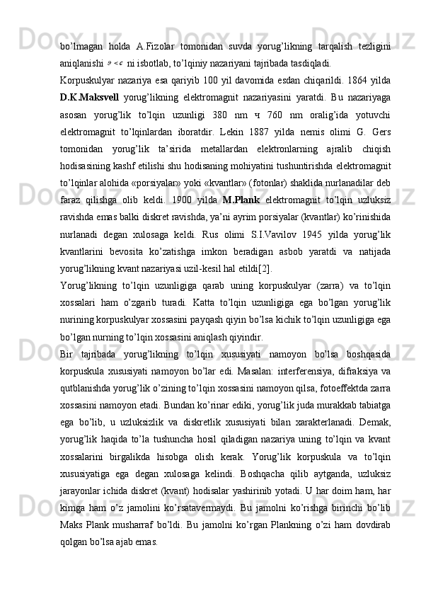 bo’lmagan   holda   A.Fizolar   tomonidan   suvda   yorug’likning   tarqalish   tezligini
aniqlanishi c	  ni isbotlab, to’lqiniy nazariyani tajribada tasdiqladi. 
Korpuskulyar  nazariya  esa  qariyib 100  yil  davomida  esdan  chiqarildi. 1864  yilda
D.K.Maksvell   yorug’likning   elektromagnit   nazariyasini   yaratdi.   Bu   nazariyaga
asosan   yorug’lik   to’lqin   uzunligi   380   nm   ч   760   nm   oralig’ida   yotuvchi
elektromagnit   to’lqinlardan   iboratdir.   Lekin   1887   yilda   nemis   olimi   G.   Gers
tomonidan   yorug’lik   ta’sirida   metallardan   elektronlarning   ajralib   chiqish
hodisasining kashf etilishi shu hodisaning mohiyatini tushuntirishda elektromagnit
to’lqinlar alohida «porsiyalar» yoki «kvantlar» (fotonlar) shaklida nurlanadilar deb
faraz   qilishga   olib   keldi.   1900   yilda   M.Plank   elektromagnit   to’lqin   uzluksiz
ravishda emas balki diskret ravishda, ya’ni ayrim porsiyalar (kvantlar) ko’rinishida
nurlanadi   degan   xulosaga   keldi.   Rus   olimi   S.I.Vavilov   1945   yilda   yorug’lik
kvantlarini   bevosita   ko’zatishga   imkon   beradigan   asbob   yaratdi   va   natijada
yorug’likning kvant nazariyasi uzil-kesil hal etildi[2].
Yorug’likning   to’lqin   uzunligiga   qarab   uning   korpuskulyar   (zarra)   va   to’lqin
xossalari   ham   o’zgarib   turadi.   Katta   to’lqin   uzunligiga   ega   bo’lgan   yorug’lik
nurining korpuskulyar xossasini payqash qiyin bo’lsa kichik to’lqin uzunligiga ega
bo’lgan nurning to’lqin xossasini aniqlash qiyindir. 
Bir   tajribada   yorug’likning   to’lqin   xususiyati   namoyon   bo’lsa   boshqasida
korpuskula   xususiyati   namoyon   bo’lar   edi.   Masalan:   interferensiya,   difraksiya   va
qutblanishda yorug’lik o’zining to’lqin xossasini namoyon qilsa, fotoeffektda zarra
xossasini namoyon etadi. Bundan ko’rinar ediki, yorug’lik juda murakkab tabiatga
ega   bo’lib,   u   uzluksizlik   va   diskretlik   xususiyati   bilan   xarakterlanadi.   Demak,
yorug’lik   haqida   to’la   tushuncha   hosil   qiladigan   nazariya   uning   to’lqin   va   kvant
xossalarini   birgalikda   hisobga   olish   kerak.   Yorug’lik   korpuskula   va   to’lqin
xususiyatiga   ega   degan   xulosaga   kelindi.   Boshqacha   qilib   aytganda,   uzluksiz
jarayonlar ichida diskret (kvant) hodisalar yashirinib yotadi. U har doim ham, har
kimga   ham   o’z   jamolini   ko’rsatavermaydi.   Bu   jamolni   ko’rishga   birinchi   bo’lib
Maks   Plank   musharraf   bo’ldi.   Bu   jamolni   ko’rgan   Plankning   o’zi   ham   dovdirab
qolgan bo’lsa ajab emas. 