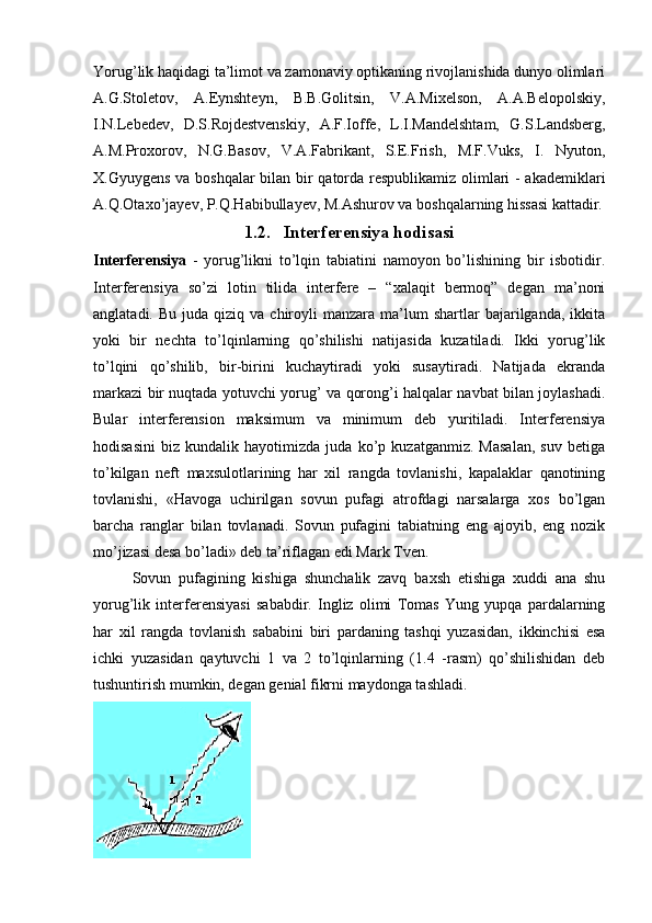 Yorug’lik haqidagi ta’limot va zamonaviy optikaning rivojlanishida dunyo olimlari
A.G.Stoletov,   A.Eynshteyn,   B.B.Golitsin,   V.A.Mixelson,   A.A.Belopolskiy,
I.N.Lebedev,   D.S.Rojdestvenskiy,   A.F.Ioffe,   L.I.Mandelshtam,   G.S.Landsberg,
A.M.Proxorov,   N.G.Basov,   V.A.Fabrikant,   S.E.Frish,   M.F.Vuks,   I.   Nyuton,
X.Gyuygens va boshqalar bilan bir qatorda respublikamiz olimlari - akademiklari
A.Q.Otaxo’jayev, P.Q.Habibullayev, M.Ashurov va boshqalarning hissasi kattadir.
1.2. Interferensiya hodisasi
Interferensiya   -   yorug’likni   to’lqin   tabiatini   namoyon   bo’lishining   bir   isbotidir.
Interferensiya   so’zi   lotin   tilida   interfere   –   “xalaqit   bermoq”   degan   ma’noni
anglatadi.  Bu  juda   qiziq   va  chiroyli  manzara  ma’lum   shartlar   bajarilganda,   ikkita
yoki   bir   nechta   to’lqinlarning   qo’shilishi   natijasida   kuzatiladi.   Ikki   yorug’lik
to’lqini   qo’shilib,   bir-birini   kuchaytiradi   yoki   susaytiradi.   Natijada   ekranda
markazi bir nuqtada yotuvchi yorug’ va qorong’i halqalar navbat bilan joylashadi.
Bular   interferension   maksimum   va   minimum   deb   yuritiladi.   Interferensiya
hodisasini   biz   kundalik   hayotimizda   juda   ko’p   kuzatganmiz.   Masalan,   suv   betiga
to’kilgan   neft   maxsulotlarining   har   xil   rangda   tovlanishi,   kapalaklar   qanotining
tovlanishi,   «Havoga   uchirilgan   sovun   pufagi   atrofdagi   narsalarga   xos   bo’lgan
barcha   ranglar   bilan   tovlanadi.   Sovun   pufagini   tabiatning   eng   ajoyib,   eng   nozik
mo’jizasi desa bo’ladi» deb ta’riflagan edi Mark Tven.
  Sovun   pufagining   kishiga   shunchalik   zavq   baxsh   etishiga   xuddi   ana   shu
yorug’lik   interferensiyasi   sababdir.   Ingliz   olimi   Tomas   Yung   yupqa   pardalarning
har   xil   rangda   tovlanish   sababini   biri   pardaning   tashqi   yuzasidan,   ikkinchisi   esa
ichki   yuzasidan   qaytuvchi   1   va   2   to’lqinlarning   (1.4   -rasm)   qo’shilishidan   deb
tushuntirish mumkin, degan genial fikrni maydonga tashladi. 