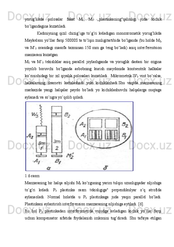 yorug’likda   polo salar   fakat   M
1 ,   M
2   „plastinkaning"qalinligi   juda   kichik
bo’lgandagina kuzatiladi. 
  Kadmiyning   qizil   chizig’iga   to’g’ri   kеladigan   monoxromatik   yorug’likda
Maykеlson yo’llar farqi 50000S ta to’lqin zunligitartibida bo’lganda (bu holda M
I ,
va   M’
2   ora sidagi   masofa   taxminan   150   mm   ga   tеng   bo’ladi)   aniq   intеr fеrеntsion
manzarani kuzatgan.
M
1   va   M’
2   tеkisliklar   aniq   parallеl   joylashganda   va   yoruglik   dastasi   bir   ozgina
yoyilib   boruvchi   bo’lganda   asbobning   kurish   maydonida   kontsеntrik   halkalar
ko’rinishidagi  bir xil qiyalik polosalari  kuzatiladi.. Mikromеtrik W
2   vint bo’ralsa,
halkalarning   deametri   kattalashadi   yoki   kichiklashadi.Shu   vaqtda   manzaraning
markazida   yangi   halqalar   paydo   bo’ladi   yo   kichiklashuvchi   halqalarga   nuqtaga
aylanadi va so’ngra yo’qolib qoladi.
1.6 -rasm
Manzaraning bir halqa siljishi M
2   ko’zguning yarim tulqin uzunligqadar siljishiga
to’g’ri   keladi.   P
2   plastinka   rasm   tеkisligiga"   perpendikulyar   o’q   atrofida
aylanaoladi.   Normal   holatda   u   P
1   plastinkaga   juda   yaqin   parallel   bo’ladi.
Plastinkani aylantirish interferension manzaraning siljishiga aytiladi. [6].
Bu   hol   P
2   plastinkadan   intеrfеromеtrda   vujudga   kеladigan   kichik   yo’llar   farqi
uchun   kompеnsator   sifatida   foydalanish   imkonini   tug’diradi.   Shu   tafsiya   etilgan 