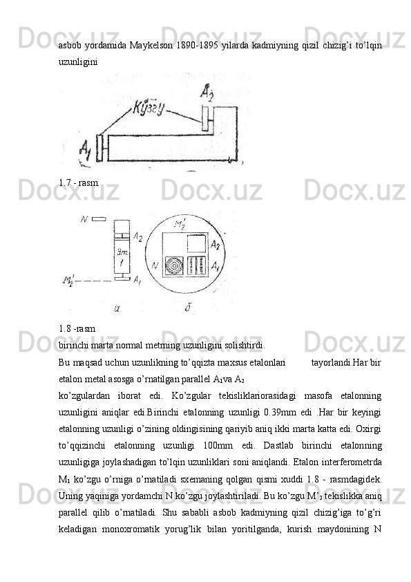 asbob   yordamida   Maykelson   1890-1895   yilarda   kadmiyning   qizil   chizig’i   to’lqin
uzunligini
1. 7  - rаsm.
1.8 -rasm
birinchi marta normal metrning uzunligini solishtirdi. 
Bu maqsad uchun uzunlikning to’qqizta maxsus etalonlari         tayorlandi.Har bir
etalon metal asosga o’rnatilgan parallel A
1 va A
2  
ko’zgulardan   iborat   edi.   Ko’zgular   tekisliklariorasidagi   masofa   etalonning
uzunligini   aniqlar   edi.Birinchi   etalonning   uzunligi   0.39mm   edi   .Har   bir   keyingi
etalonning uzunligi o’zining oldingisining qariyib aniq ikki marta katta edi. Oxirgi
to’qqizinchi   etalonning   uzunligi   100mm   edi.   Dastlab   birinchi   etalon ning
uzunligiga joylashadigan to’lqin uzunliklari soni aniqlandi. Etalon int е rf е rom е tr da
M
1   ko’zgu   o’rniga   o’rnatiladi   sx е maning   qolgan   qismi   xuddi   1.8   -   rasmdagid е k.
Uning yaqiniga yordamchi N ko’z gu joylashtiriladi. Bu ko’zgu M’
2  t е kislikka aniq
parall е l   qilib   o’rnatiladi.   Shu   sababli   asbob   kadmiyning   qizil   chizig’iga   to’g’ri
k е ladigan   monoxromatik   yorug’lik   bilan   yoritilganda,   kurish   maydonining   N 