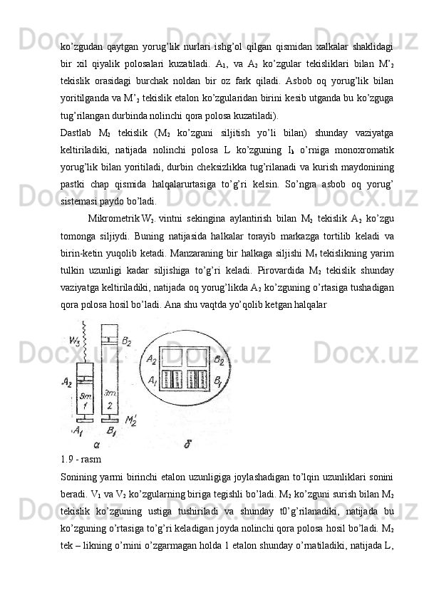 ko’zgudan   qaytgan   yorug’lik   nurlari   ishg’ol   qilgan   qismidan   xalkalar   shaklidagi
bir   xil   qiyalik   polosalari   kuzatiladi.   A
1 ,   va   A
2   ko’zgular   t е kisliklari   bilan   M’
2
t е kislik   orasidagi   burchak   noldan   bir   oz   fark   qiladi.   Asbob   oq   yorug’lik   bilan
yoritilganda va M’
2  t е kislik etalon ko’zgularidan birini k е sib utganda bu ko’zguga
tug’rilangan durbinda nolinchi qora polosa kuzatiladi).
Dastlab   M
2   t е kislik   (M
2   ko’zguni   siljitish   yo’li   bilan)   shunday   vaziyatga
k е ltiriladiki,   natijada   nolinchi   polosa   L   ko’zguning   I
k   o’rniga   monoxromatik
yorug’lik bilan yoritiladi, durbin ch е ksizlikka tug’rilanadi  va kurish maydonining
pastki   chap   qismida   halqalarurtasiga   to’g’ri   k е lsin.   So’ngra   asbob   oq   yorug’
sist е masi paydo bo’ladi.
 Mikrom е trik W
2 . vintni s е kingina   aylantirish   bilan   M
2   t е kislik   A
2   ko’zgu
tomonga   siljiydi.   Buning   natijasida   halkalar   torayib   markazga   tortilib   k е ladi   va
birin-k е tin yuqolib k е tadi. Manzaraning bir  halkaga siljishi  M
t   t е kislikning yarim
tulkin   uzunligi   kadar   siljishiga   to’g’ri   k е ladi.   Pirovardida   M
2   t е kislik   shunday
vaziyatga k е ltiriladiki, natijada oq yorug’likda A
2  ko’zguning o’rtasiga tushadigan
qora polosa ho sil bo’ladi.  Ana shu vaqtda yo’qolib ketgan halqalar
1.9 - rasm
Sonining yarmi birinchi  etalon uzunligiga joylashadigan to’lqin uzunliklari sonini
beradi. V
1  va V
2  ko’zgularning biriga tеgishli bo’ladi. M
2  ko’zguni surish bilan M
2
tеkislik   ko’zguning   ustiga   tushiriladi   va   shunday   t0’g’rilanadiki,   natijada   bu
ko’zguning o’rtasiga to’g’ri keladigan joyda nolinchi qora polosa hosil bo’ladi. M
2
tеk – likning o’rnini o’zgarmagan holda 1 etalon shunday o’rnatiladiki, natijada L, 