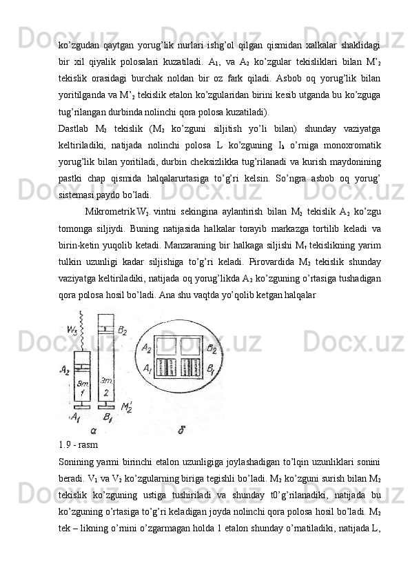 ko’zgudan   qaytgan   yorug’lik   nurlari   ishg’ol   qilgan   qismidan   xalkalar   shaklidagi
bir   xil   qiyalik   polosalari   kuzatiladi.   A
1 ,   va   A
2   ko’zgular   t е kisliklari   bilan   M’
2
t е kislik   orasidagi   burchak   noldan   bir   oz   fark   qiladi.   Asbob   oq   yorug’lik   bilan
yoritilganda va M’
2  t е kislik etalon ko’zgularidan birini k е sib utganda bu ko’zguga
tug’rilangan durbinda nolinchi qora polosa kuzatiladi).
Dastlab   M
2   t е kislik   (M
2   ko’zguni   siljitish   yo’li   bilan)   shunday   vaziyatga
k е ltiriladiki,   natijada   nolinchi   polosa   L   ko’zguning   I
k   o’rniga   monoxromatik
yorug’lik bilan yoritiladi, durbin ch е ksizlikka tug’rilanadi  va kurish maydonining
pastki   chap   qismida   halqalarurtasiga   to’g’ri   k е lsin.   So’ngra   asbob   oq   yorug’
sist е masi paydo bo’ladi.
 Mikrom е trik W
2 . vintni s е kingina   aylantirish   bilan   M
2   t е kislik   A
2   ko’zgu
tomonga   siljiydi.   Buning   natijasida   halkalar   torayib   markazga   tortilib   k е ladi   va
birin-k е tin yuqolib k е tadi. Manzaraning bir  halkaga siljishi  M
t   t е kislikning yarim
tulkin   uzunligi   kadar   siljishiga   to’g’ri   k е ladi.   Pirovardida   M
2   t е kislik   shunday
vaziyatga k е ltiriladiki, natijada oq yorug’likda A
2  ko’zguning o’rtasiga tushadigan
qora polosa ho sil bo’ladi.  Ana shu vaqtda yo’qolib ketgan halqalar
1.9 - rasm
Sonining yarmi birinchi  etalon uzunligiga joylashadigan to’lqin uzunliklari sonini
beradi. V
1  va V
2  ko’zgularning biriga tеgishli bo’ladi. M
2  ko’zguni surish bilan M
2
tеkislik   ko’zguning   ustiga   tushiriladi   va   shunday   t0’g’rilanadiki,   natijada   bu
ko’zguning o’rtasiga to’g’ri keladigan joyda nolinchi qora polosa hosil bo’ladi. M
2
tеk – likning o’rnini o’zgarmagan holda 1 etalon shunday o’rnatiladiki, natijada L,