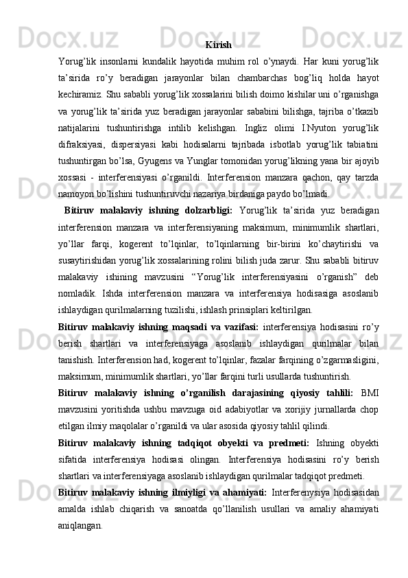 Kirish
Yorug’lik   insonlarni   kundalik   hayotida   muhim   rol   о’ynaydi.   Har   kuni   yorug’lik
ta’sirida   rо’y   beradigan   jarayonlar   bilan   chambarchas   bog’liq   holda   hayot
kechiramiz. Shu sababli yorug’lik xossalarini bilish doimo kishilar uni о’rganishga
va   yorug’lik   ta’sirida   yuz   beradigan   jarayonlar   sababini   bilishga,   tajriba   о’tkazib
natijalarini   tushuntirishga   intilib   kelishgan.   Ingliz   olimi   I.Nyuton   yorug’lik
difraksiyasi,   dispersiyasi   kabi   hodisalarni   tajribada   isbotlab   yorug’lik   tabiatini
tushuntirgan bо’lsa, Gyugens va Yunglar tomonidan yorug’likning yana bir ajoyib
xossasi   -   interferensiyasi   о’rganildi.   Interferension   manzara   qachon,   qay   tarzda
namoyon bо’lishini tushuntiruvchi nazariya birdaniga paydo bо’lmadi. 
  Bitiruv   malakaviy   ishning   dolzarbligi:   Yorug’lik   ta’sirida   yuz   beradigan
interferension   manzara   va   interferensiyaning   maksimum,   minimumlik   shartlari,
yо’llar   farqi,   kogerent   tо’lqinlar,   tо’lqinlarning   bir-birini   kо’chaytirishi   va
susaytirishidan yorug’lik xossalarining rolini bilish juda zarur. Shu sababli bitiruv
malakaviy   ishining   mavzusini   “Yorug’lik   interferensiyasini   o’rganish”   deb
nomladik.   Ishda   interferension   manzara   va   interferensiya   hodisasiga   asoslanib
ishlaydigan qurilmalarning tuzilishi, ishlash prinsiplari keltirilgan.
Bitiruv   malakaviy   ishning   maqsadi   va   vazifasi:   interferensiya   hodisasini   rо’y
berish   shartlari   va   interferensiyaga   asoslanib   ishlaydigan   qurilmalar   bilan
tanishish. Interferension had, kogerent tо’lqinlar, fazalar farqining о’zgarmasligini,
maksimum, minimumlik shartlari, yо’llar farqini turli usullarda tushuntirish.
Bitiruv   malakaviy   ishning   o’rganilish   darajasining   qiyosiy   tahlili:   BMI
mavzusini   yoritishda   ushbu   mavzuga   oid   adabiyotlar   va   xorijiy   jurnallarda   chop
etilgan ilmiy maqolalar o’rganildi va ular asosida qiyosiy tahlil qilindi. 
Bitiruv   malakaviy   ishning   tadqiqot   obyekti   va   predmeti:   Ishning   obyekti
sifatida   interferensiya   hodisasi   olingan.   Interferensiya   hodisasini   rо’y   berish
shartlari va interferensiyaga asoslanib ishlaydigan qurilmalar tadqiqot predmeti.
Bitiruv   malakaviy   ishning   ilmiyligi   va   ahamiyati:   Interferenysiya   hodisasidan
amalda   ishlab   chiqarish   va   sanoatda   qо’llanilish   usullari   va   amaliy   ahamiyati
aniqlangan. 