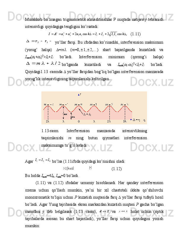 Murakkab   bo’lmagan   trigonometrik   almashtirishlar   P   nuqtada   natijaviy   tebranish
intensivligi quyidagiga tengligini ko’rsatadi:,	cos	2	cos	2	21	2	1	21	22	21	2										k	II	I	I	k	aa	a	a	A	I
( 1 . 11 )
				1	2	r	r
  yo’llar farqi. Bu ifodadan ko’rinadiki, interferension maksimum
(yorug’   halqa)    = m	
   ( m =0,  1,  2,…)   shart   bajarilganda   kuzatiladi   va
I
max ( a
1 + a
2 ) 2
> I
1 + I
2   bo’ladi.   Interferension   minimum   (qorong’i   halqa)	
2/						т
bo’lganda   kuzatiladi   va   I
min ( a
1 - a
2 ) 2
< I
1 + I
2   bo’ladi.
Quyidagi1.13 -rasmda    yo’llar farqidan bog’liq bo’lgan interferension manzarada
yorug’lik intensivligining taqsimlanishi keltirilgan. 
1.13-rasm.   Interferension   manzarada   intensivlikning
taqsimlanishi   m   ning   butun   qiymatlari   interferension
maksimumga to’g’ri keladi . 
Agar 	
0	2	1	I	I	I		  bo’lsa ( 1.11 ifoda quyidagi ko’rinishni oladi:	
						.	cos120	k	II
( 1 . 12 )
Bu holda  I
max =4 I
0 ,  I
min =0  bo’ladi. 
( 1 . 11 )   va   ( 1.12 )   ifodalar   umumiy   hisoblanadi.   Har   qanday   interferension
sxema   uchun   qo’llash   mumkin,   ya’ni   bir   xil   chastotali   ikkita   qo’shiluvchi
monoxromatik to’lqin uchun  Р  kuzatish nuqtasida farq    yo’llar farqi tufayli hosil
bo’ladi. Agar Yung tajribasida ekran markazdan kuzatish nuqtasi   Р   gacha bo’lgan
masofani   y   deb   belgilasak   (1.13   -rasm),  	
L	d   va  	L	y   holat   uchun   (optik
tajribalarda   asosan   bu   shart   bajariladi),   yo’llar   farqi   uchun   quyidagini   yozish
mumkin: 