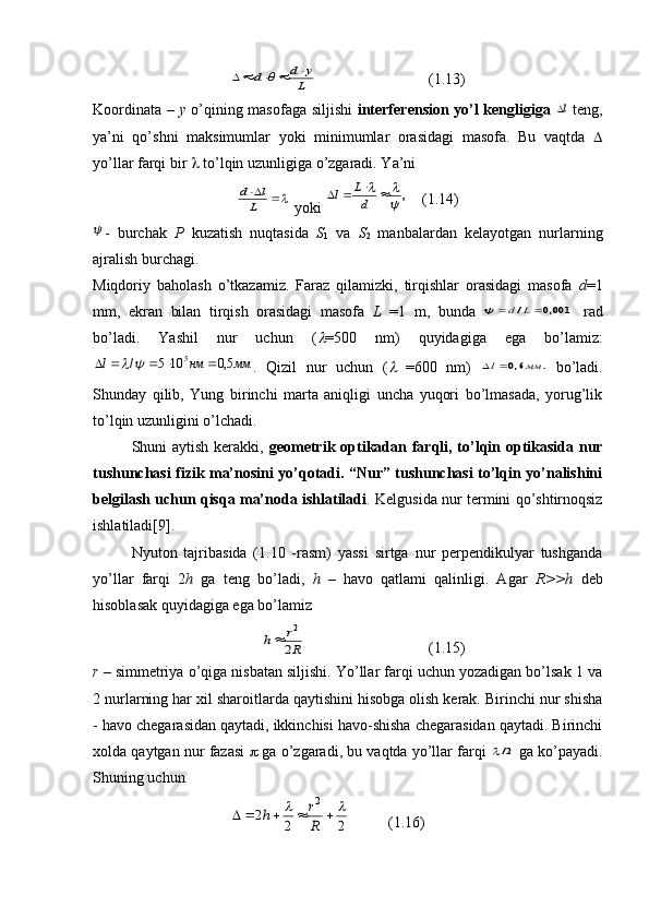 L
y	d	d						( 1.13 )
Koordinata –   у   o’qining masofaga siljishi   interferension yo’l kengligiga  	
l   teng,
ya’ni   qo’shni   maksimumlar   yoki   minimumlar   orasidagi   masofa.   Bu   vaqtda   
yo’llar farqi bir    to’lqin uzunligiga o’zgaradi. Y a ’ni	
	
L	
l	d
 yoki 	,	
						d
L	l ( 1 . 14 )	

-   burchak   Р   kuzatish   nuqtasida   S
1   va   S
2   manbalardan   kelayotgan   nurlarning
ajralish burchagi. 
Miqdoriy   baholash   o’tkazamiz.   Faraz   qilamizki,   tirqishlar   orasidagi   masofa   d =1
mm,   ekran   bilan   tirqish   orasidagi   masofa   L   =1   m,   bunda  	
001,0	/			L	d	   rad
bo’ladi.   Yashil   nur   uchun   (	
 =500   nm)   quyidagiga   ega   bo’lamiz:	
мм	нм	l	5,0	10	5	/
5							
.   Qizil   nur   uchun   (	   =600   nm)  	.	6,0	мм	l	   bo’ladi.
Shunday   qilib,   Yung   birinchi   marta   aniqligi   uncha   yuqori   bo’lmasada,   yorug’lik
to’lqin uzunligini o’lchadi. 
Shuni aytish kerakki,   geometrik optikadan farqli, to’lqin optikasida nur
tushunchasi fizik ma’nosini yo’qotadi. “Nur” tushunchasi to’lqin yo’nalishini
belgilash uchun qisqa ma’noda ishlatiladi . Kelgusida nur termini qo’shtirnoqsiz
ishlatiladi[9]. 
Nyuton   tajribasida   (1.10   -rasm)   yassi   sirtga   nur   perpendikulyar   tushganda
yo’llar   farqi   2 h   ga   teng   bo’ladi,   h   –   havo   qatlami   qalinligi.   Agar   R>>h   deb
hisoblasak quyidagiga ega bo’lamiz 	
R
r	h	2
2	

( 1 . 15 )
r  – simmetriya o’qiga nisbatan siljishi. Yo’llar farqi uchun yozadigan bo’lsak 1 va
2 nurlarning har xil sharoitlarda qaytishini hisobga olish kerak. Birinchi nur shisha
- havo chegarasidan qaytadi, ikkinchisi havo-shisha chegarasidan qaytadi. Birinchi
xolda qaytgan nur fazasi     ga o’zgaradi, bu vaqtda yo’llar farqi  	
2/  ga ko’payadi.
Shuning uchun	
2	2	
2	
2								
R
r	h
( 1 . 16 ) 