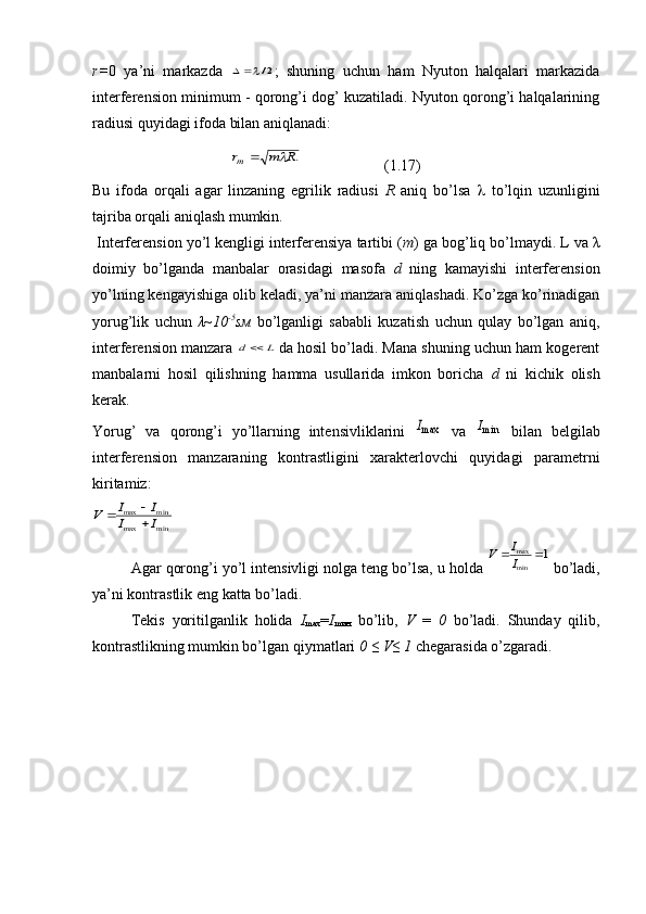 r= 0   ya’ni   markazda  2/ ;   shuning   uchun   ham   Nyuton   halqalari   markazida
interferension minimum - qorong’i dog’ kuzatiladi. Nyuton qorong’i halqalarining
radiusi quyidagi ifoda bilan aniqlanadi: 	
.R	m	rm		
( 1 . 17 )
Bu   ifoda   orqali   agar   linzaning   egrilik   radiusi   R   aniq   bo’lsa      to’lqin   uzunligini
tajriba orqali aniqlash mumkin.
 Interferension yo’l kengligi interferensiya tartibi ( m ) ga bog’liq bo’lmaydi. L va  λ
doimiy   bo’lganda   manbalar   orasidagi   masofa   d   ning   kamayishi   interferension
yo’lning kengayishiga olib keladi, ya’ni manzara aniqlashadi. Ko’zga ko’rinadigan
yorug’lik   uchun   λ ~10 -5
sм   bo’lganligi   sababli   kuzatish   uchun   qulay   bo’lgan   aniq,
interferension manzara 	
L	d
  da hosil bo’ladi. Mana shuning uchun ham kogerent
manbalarni   hosil   qilishning   hamma   usullarida   imkon   boricha   d   ni   kichik   olish
kerak.
Yorug’   va   qorong’i   yo’llarning   intensivliklarini  	
maxI   va   min	I
  bilan   belgilab
interferension   manzaraning   kontrastligini   xarakterlovchi   quyidagi   parametrni
kiritamiz:	
min	max	
min	max	
I	I	
I	I	V	
	
  Agar qorong’i yo’l intensivligi nolga teng bo’lsa, u holda 	
1	
min
max			I
I	V  bo’ladi,
ya’ni kontrastlik eng katta bo’ladi.
  Tekis   yoritilganlik   holida   I
m ах = I
m ин   bo’lib,   V   =   0   bo’ladi.   Shunday   qilib,
kontrastlikning mumkin bo’lgan qiymatlari  0 ≤ V≤ 1  chegarasida o’zgaradi. 