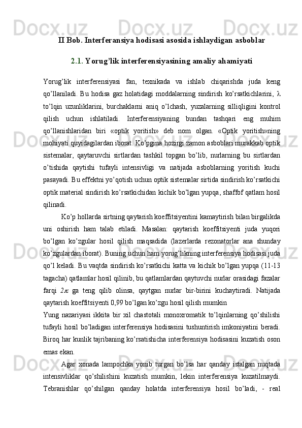 II Bob. Interferansiya hodisasi asosida ishlaydigan asboblar
2.1.  Yorug’lik interferensiyasining amaliy ahamiyati
Yorug’lik   interferensiyasi   fan,   texnikada   va   ishlab   chiqarishda   juda   keng
qo’llaniladi.   Bu   hodisa   gaz   holatidagi   moddalarning   sindirish   ko’rsatkichlarini,   
to’lqin   uzunliklarini,   burchaklarni   aniq   o’lchash,   yuzalarning   silliqligini   kontrol
qilish   uchun   ishlatiladi.   Interferensiyaning   bundan   tashqari   eng   muhim
qo’llanishlaridan   biri   «optik   yoritish»   deb   nom   olgan.   «Optik   yoritish»ning
mohiyati quyidagilardan iborat. Ko’pgina hozirgi zamon asboblari murakkab optik
sistemalar,   qaytaruvchi   sirtlardan   tashkil   topgan   bo’lib,   nurlarning   bu   sirtlardan
o’tishida   qaytishi   tufayli   intensivligi   va   natijada   asboblarning   yoritish   kuchi
pasayadi. Bu effektni yo’qotish uchun optik sistemalar sirtida sindirish ko’rsatkichi
optik material sindirish ko’rsatkichidan kichik bo’lgan yupqa, shaffof qatlam hosil
qilinadi.
  Ko’p hollarda sirtning qaytarish koeffitsiyentini kamaytirish bilan birgalikda
uni   oshirish   ham   talab   etiladi.   Masalan:   qaytarish   koeffitsiyenti   juda   yuqori
bo’lgan   ko’zgular   hosil   qilish   maqsadida   (lazerlarda   rezonatorlar   ana   shunday
ko’zgulardan iborat). Buning uchun ham yorug’likning interferensiya hodisasi juda
qo’l keladi. Bu vaqtda sindirish ko’rsatkichi katta va kichik bo’lgan yupqa (11-13
tagacha) qatlamlar hosil qilinib, bu qatlamlardan qaytuvchi nurlar orasidagi fazalar
farqi   2   ga   teng   qilib   olinsa,   qaytgan   nurlar   bir-birini   kuchaytiradi.   Natijada
qaytarish koeffitsiyenti 0,99 bo’lgan ko’zgu hosil qilish mumkin
Yung   nazariyasi   ikkita   bir   xil   chastotali   monoxromatik   to’lqinlarning   qo’shilishi
tufayli  hosil  bo’ladigan interferensiya hodisasini  tushuntirish imkoniyatini beradi.
Biroq har kunlik tajribaning ko’rsatishicha interferensiya hodisasini kuzatish oson
emas ekan. 
Agar   xonada   lampochka   yonib   turgan   bo’lsa   har   qanday   istalgan   nuqtada
intensivliklar   qo’shilishini   kuzatish   mumkin,   lekin   interferensiya   kuzatilmaydi.
Tebranishlar   qo’shilgan   qanday   holatda   interferensiya   hosil   bo’ladi,   -   real 