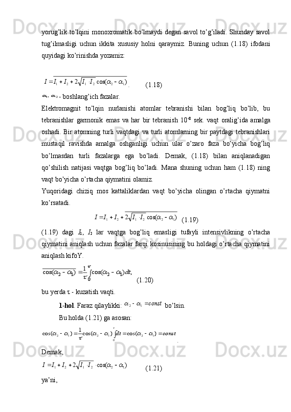 yorug’lik to’lqini monoxromatik bo’lmaydi degan savol to’g’iladi. Shunday savol
tug’ilmasligi   uchun   ikkita   xususiy   holni   qaraymiz.   Buning   uchun   (1.18)   ifodani
quyidagi ko’rinishda yozamiz:
 )	cos(	2	1	2	2	1	2	1								I	I	I	I	I .  (1.18)	
2	1,	
- boshlang’ich fazalar.
Elektromagnit   to’lqin   nurlanishi   atomlar   tebranishi   bilan   bog’liq   bo’lib,   bu
tebranishlar   garmonik   emas   va   har   bir   tebranish   10 -8
  sek.   vaqt   oralig’ida   amalga
oshadi. Bir atomning turli vaqtdagi va turli atomlarning bir paytdagi tebranishlari
mustaqil   ravishda   amalga   oshganligi   uchun   ular   o’zaro   faza   bo’yicha   bog’liq
bo’lmasdan   turli   fazalarga   ega   bo’ladi.   Demak,   (1.18)   bilan   aniqlanadigan
qo’shilish   natijasi   vaqtga   bog’liq   bo’ladi.   Mana   shuning   uchun   ham   (1.18)   ning
vaqt bo’yicha o’rtacha qiymatini olamiz. 
Yuqoridagi   chiziq   mos   kattaliklardan   vaqt   bo’yicha   olingan   o’rtacha   qiymatni
ko’rsatadi.	
)	cos(	2	1	2	2	1	2	1								I	I	I	I	I
   (1.19)
(1.19)   dagi   I
1 ,   I
2   lar   vaqtga   bog’liq   emasligi   tufayli   intensivlikning   o’rtacha
qiymatini aniqlash uchun fazalar farqi kosinusining bu holdagi o’rtacha qiymatini
aniqlash kifoY.	
,	)	cos(	1	)	cos(	
0	
1	2	1	2					
	
					dt
  (1.20)
bu yerda  τ  - kuzatish vaqti.
1-hol . Faraz qilaylikki: 	
const		1	2		  bo’lsin.
Bu holda (1.21) ga asosan: 	
const	dt								)	cos(	)	cos(1	)	cos(	1	2	01	2	1	2								

.
Demak, 	
)	cos(	2	1	2	2	1	2	1									I	I	I	I	I
  (1.21)
ya’ni,  