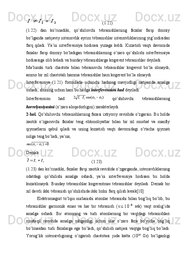 2	1	I	I	I		  (1.22)
(1.22)   dan   ko’rinadiki,   qo’shiluvchi   tebranishlarning   fazalar   farqi   doimiy
bo’lganda natijaviy intensivlik ayrim tebranishlar intensivliklarining yig’indisidan
farq   qiladi.   Ya’ni   interferensiya   hodisasi   yuzaga   keldi.   Kuzatish   vaqti   davomida
fazalar   farqi   doimiy   bo’ladigan   tebranishlarning   o’zaro   qo’shilishi   interferensiya
hodisasiga olib keladi va bunday tebranishlarga kogerent tebranishlar deyiladi.
Ma’lumki   turli   chastota   bilan   tebranuvchi   tebranishlar   kogerent   bo’la   olmaydi,
ammo bir xil chastotali hamma tebranishlar ham kogerent bo’la olmaydi.
Interferensiya   (1.21)   formulada   uchinchi   hadning   mavjudligi   natijasida   amalga
oshadi, shuning uchun ham bu hadga  interferension had  deyiladi .
Interferension   had  	
)	cos(	2	1	2	2	1				I	I
  qo’shiluvchi   tebranishlarning
korrelyasiyasini  (o’zaro aloqadorligini) xarakterlaydi.
2-hol.   Qo’shiluvchi  tebranishlarning fazasi  ixtiyoriy ravishda o’zgarsin. Bu holda
xaotik   o’zgaruvchi   fazalar   teng   ehtimoliyatlar   bilan   bir   xil   musbat   va   manfiy
qiymatlarni   qabul   qiladi   va   uning   kuzatish   vaqti   davomidagi   o’rtacha   qiymati
nolga teng bo’ladi, ya’nи, 	
0	)	(	cos
12			
.
Demak:	
2	1	I	I	I		
  (1.23)
(1.23) dan ko’rinadiki, fazalar farqi xaotik ravishda o’zgarganda, intensivliklarning
odatdagi   qo’shilishi   amalga   oshadi,   ya’ni   interferensiya   hodisasi   bu   holda
kuzatilmaydi.   Bunday   tebranishlar   kogerentmas   tebranishlar   deyiladi.   Demak   bir
xil davrli ikki tebranish qo’shilishida ikki holni farq qilish kerak[10].
Elektromagnit   to’lqin   nurlanishi   atomlar   tebranishi   bilan   bog’liq   bo’lib,   bu
tebranishlar   garmonik   emas   va   har   bir   tebranish   (   1 0 - 8
  sek)   vaqt   oralig’ida
amalga   oshadi.   Bir   atomning   va   turli   atomlarning   bir   vaqtdagi   tebranishlari
mustaqil   ravishda   amalga   oshganligi   uchun   ular   o’zaro   faza   bo’yicha   bog’liq
bo’lmasdan   turli   fazalarga   ega   bo’ladi,   qo’shilish   natijasi   vaqtga   bog’liq   bo’ladi.
Yorug’lik   intensivligining   o’zgarish   chastotasi   juda   katta   (10 14  
Gs)   bo’lganligi 