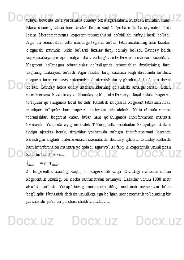 tufayli bevosita ko’z yordamida bunday tez o’zgarishlarni kuzatish mumkin emas.
Mana   shuning   uchun   ham   fazalar   farqini   vaqt   bo’yicha   o’rtacha   qiymatini   olish
lozim.   Интерференция   kogerent   tebranishlarni   qo’shilishi   tufayli   hosil   bo’ladi.
Agar   bu   tebranishlar   bitta   manbaga   tegishli   bo’lsa,   tebranishlarning   ham   fazalari
o’zgarishi   mumkin,   lekin   bo’larni   fazalar   farqi   doimiy   bo’ladi.   Bunday   holda
superpozitsiya prinsipi amalga oshadi va turg’un interferension manzara kuzatiladi.
Kogerent   bo’lmagan   tebranishlar   qo’shilganda   tebranishlar   fazalarining   farqi
vaqtning   funksiyasi   bo’ladi.   Agar   fazalar   farqi   kuzatish   vaqti   davomida   tartibsiz
o’zgarib   tursa   natijaviy   intensivlik   I   intensivliklar   yig’indisi   I=I
1 +I
2   dan   iborat
bo’ladi.   Bunday   holda   oddiy   intensivliklarning   qo’shilishi   amalga   oshadi.   Lekin
interferensiya   kuzatilmaydi.   Shunday   qilib,   interferensiya   faqat   ikkita   kogerent
to’lqinlar   qo’shilganda   hosil   bo’ladi.   Kuzatish   nuqtasida   kogerent   tebranish   hosil
qiladigan   to’lqinlar   ham   kogerent   to’lqinlar   deb   ataladi.   Ikkita   alohida   manba
tebranishlari   kogerent   emas,   bular   ham   qo’shilganda   interferension   manzara
bermaydi.   Yuqorida   aytganimizdek   T.Yung   bitta   manbadan   kelayotgan   dastani
ikkiga   ajratish   kerak,   tirqishlar   yordamida   so’ngra   interferensiyani   kuzatish
kerakligini   angladi.   Interferension   sxemalarda   shunday   qilinadi.   Bunday   xollarda
ham interferension manzara yo’qoladi; agar yo’llar farqi    kogerentlik uzunligidan
katta bo’lsa   >с	
ког :
.	ког	ког	с	l		
l   -   kogerentlik   uzunligi   vaqti ,  	
   -   kogerentlik   vaqti.   Odatdagi   manbalar   uchun
kogerentlik   uzunligi   bir   necha   santimetrdan   ortmaydi.   Lazerlar   uchun   1000   metr
atrofida   bo’ladi.   Yorug’likning   monoxromatikligi   nurlanish   mexanizmi   bilan
bog’liqdir. Nurlanish cheksiz uzunlikga ega bo’lgan monoxromatik to’lqinning bir
parchasidir ya’ni bir parchasi shaklida nurlanadi. 