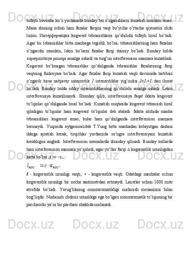 tufayli bevosita ko’z yordamida bunday tez o’zgarishlarni kuzatish mumkin emas.
Mana   shuning   uchun   ham   fazalar   farqini   vaqt   bo’yicha   o’rtacha   qiymatini   olish
lozim.   Интерференция   kogerent   tebranishlarni   qo’shilishi   tufayli   hosil   bo’ladi.
Agar   bu   tebranishlar   bitta   manbaga   tegishli   bo’lsa,   tebranishlarning   ham   fazalari
o’zgarishi   mumkin,   lekin   bo’larni   fazalar   farqi   doimiy   bo’ladi.   Bunday   holda
superpozitsiya prinsipi amalga oshadi va turg’un interferension manzara kuzatiladi.
Kogerent   bo’lmagan   tebranishlar   qo’shilganda   tebranishlar   fazalarining   farqi
vaqtning   funksiyasi   bo’ladi.   Agar   fazalar   farqi   kuzatish   vaqti   davomida   tartibsiz
o’zgarib   tursa   natijaviy   intensivlik   I   intensivliklar   yig’indisi   I=I
1 +I
2   dan   iborat
bo’ladi.   Bunday   holda   oddiy   intensivliklarning   qo’shilishi   amalga   oshadi.   Lekin
interferensiya   kuzatilmaydi.   Shunday   qilib,   interferensiya   faqat   ikkita   kogerent
to’lqinlar   qo’shilganda   hosil   bo’ladi.   Kuzatish   nuqtasida   kogerent   tebranish   hosil
qiladigan   to’lqinlar   ham   kogerent   to’lqinlar   deb   ataladi.   Ikkita   alohida   manba
tebranishlari   kogerent   emas,   bular   ham   qo’shilganda   interferension   manzara
bermaydi.   Yuqorida   aytganimizdek   T.Yung   bitta   manbadan   kelayotgan   dastani
ikkiga   ajratish   kerak,   tirqishlar   yordamida   so’ngra   interferensiyani   kuzatish
kerakligini   angladi.   Interferension   sxemalarda   shunday   qilinadi.   Bunday   xollarda
ham interferension manzara yo’qoladi; agar yo’llar farqi    kogerentlik uzunligidan
katta bo’lsa   >с	
ког :
.	ког	ког	с	l		
l   -   kogerentlik   uzunligi   vaqti ,  	
   -   kogerentlik   vaqti.   Odatdagi   manbalar   uchun
kogerentlik   uzunligi   bir   necha   santimetrdan   ortmaydi.   Lazerlar   uchun   1000   metr
atrofida   bo’ladi.   Yorug’likning   monoxromatikligi   nurlanish   mexanizmi   bilan
bog’liqdir. Nurlanish cheksiz uzunlikga ega bo’lgan monoxromatik to’lqinning bir
parchasidir ya’ni bir parchasi shaklida nurlanadi.