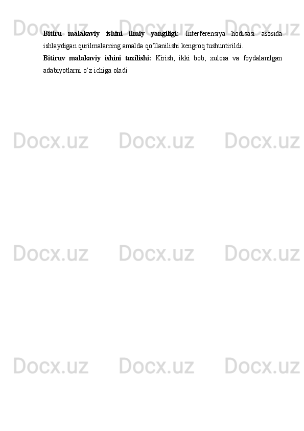 Bitiru   malakaviy   ishini   ilmiy   yangiligi:   Interferensiya   hodisasi   asosida
ishlaydigan qurilmalarning amalda qо’llanilishi kengroq tushuntirildi.
Bitiruv   malakaviy   ishini   tuzilishi:   Kirish,   ikki   bob,   xulosa   va   foydalanilgan
adabiyotlarni o’z ichiga oladi 