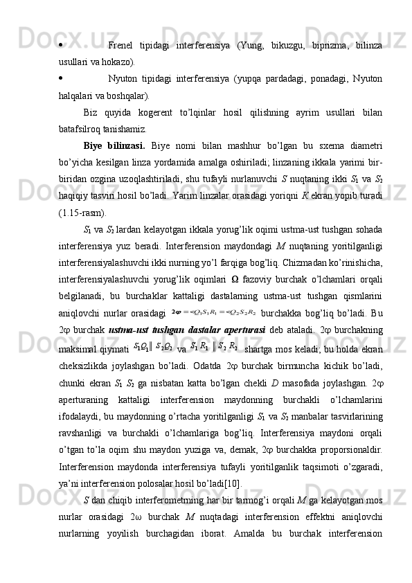  Frenel   tipidagi   interferensiya   (Yung,   bikuzgu,   biprizma,   bilinza
usullari va hokazo).
 Nyuton   tipidagi   interferensiya   (yupqa   pardadagi,   ponadagi,   Nyuton
halqalari va boshqalar). 
Biz   quyida   kogerent   to’lqinlar   hosil   qilishning   ayrim   usullari   bilan
batafsilroq tanishamiz.
Biye   bilinzasi.   Biye   nomi   bilan   mashhur   bo’lgan   bu   sxema   diametri
bo’yicha  kesilgan  linza  yordamida amalga  oshiriladi;  linzaning  ikkala  yarimi   bir-
biridan   ozgina   uzoqlashtiriladi,   shu   tufayli   nurlanuvchi   S   nuqtaning   ikki   S
1   va   S
2
haqiqiy tasviri hosil bo’ladi. Yarim linzalar orasidagi yoriqni   К  ekran yopib turadi
(1.15-rasm).
S
1   va   S
2   lardan kelayotgan ikkala yorug’lik oqimi ustma-ust tushgan sohada
interferensiya   yuz   beradi.   Interferension   maydondagi   М   nuqtaning   yoritilganligi
interferensiyalashuvchi ikki nurning yo’l farqiga bog’liq. Chizmadan ko’rinishicha,
interferensiyalashuvchi   yorug’lik   oqimlari      fazoviy   burchak   o’lchamlari   orqali
belgilanadi,   bu   burchaklar   kattaligi   dastalarning   ustma-ust   tushgan   qismlarini
aniqlovchi   nurlar   orasidagi  2	2	2	1	1	1	2	R	S	Q	R	S	Q			   burchakka   bog’liq   bo’ladi.   Bu
2    burchak   ustma-ust   tushgan   dastalar   aperturasi   deb   ataladi.   2    burchakning
maksimal qiymati  
2	2	1	1	Q	S	Q	S   va  	2	2	1	1	R	S	R	S   shartga mos keladi; bu holda ekran
cheksizlikda   joylashgan   bo’ladi.   Odatda   2    burchak   birmuncha   kichik   bo’ladi,
chunki   ekran   S
1   S
2   ga   nisbatan   katta   bo’lgan   chekli   D   masofada   joylashgan.   2 
aperturaning   kattaligi   interferension   maydonning   burchakli   o’lchamlarini
ifodalaydi, bu maydonning o’rtacha yoritilganligi   S
1   va   S
2   manbalar tasvirlarining
ravshanligi   va   burchakli   o’lchamlariga   bog’liq.   Interferensiya   maydoni   orqali
o’tgan   to’la   oqim   shu   maydon   yuziga   va,   demak,   2    burchakka   proporsionaldir.
Interferension   maydonda   interferensiya   tufayli   yoritilganlik   taqsimoti   o’zgaradi,
ya’ni interferension polosalar hosil bo’ladi[10].
S   dan chiqib interferometrning har bir tarmog’i orqali   М   ga kelayotgan mos
nurlar   orasidagi   2    burchak   М   nuqtadagi   interferension   effektni   aniqlovchi
nurlarning   yoyilish   burchagidan   iborat.   Amalda   bu   burchak   interferension 