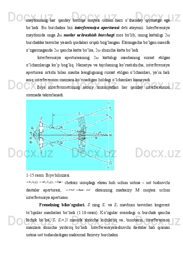 maydonning   har   qanday   boshqa   nuqtasi   uchun   ham   o’shanday   qiymatga   ega
bo’ladi.   Bu   burchakni   biz   interferensiya   aperturasi   deb   ataymiz.   Interferensiya
maydonida   unga   2    nurlar   uchrashish   burchagi   mos   bo’lib,   uning   kattaligi   2 
burchakka tasvirlar yasash qoidalari orqali bog’langan. Ekrangacha bo’lgan masofa
o’zgarmaganda 2   qancha katta bo’lsa, 2   shuncha katta bo’ladi.
Interferensiya   aperturasining   2    kattaligi   manbaning   ruxsat   etilgan
o’lchamlariga   ko’p   bog’liq.   Nazariya   va   tajribaning   ko’rsatishicha,   interferensiya
aperturasi   ortishi   bilan   manba   kengligining   ruxsat   etilgan   o’lchamlari,   ya’ni   hali
aniq interferension manzara ko’rinadigan holdagi o’lchamlari kamayadi.
Biye   interferometrining   asosiy   xususiyatlari   har   qanday   interferension
sxemada takrorlanadi.
1-15 rasm. Biye bilinzasi.				2	2	2	2	1	11	Q	S	R	QS	R
cheksiz   uzoqdagi   ekran   holi   uchun   ustma   –   ust   tushuvchi
dastalar   aperturasi;  	
EE	PSP				2   ekranning   markaziy   M   nuqtasi   uchun
interferensiya aperturasi.
  Frenelning   biko’zgulari.   S   ning   S
1   va   S
2   mavhum   tasvirlari   kogerent
to’lqinlar   manbalari   bo’ladi   (1.16-rasm).   Ko’zgular   orasidagi      burchak   qancha
kichik   bo’lsa,   S
1   S
2 =2l   masofa   shuncha   kichikroq   va,   binobarin,   interferension
manzara   shuncha   yirikroq   bo’ladi.   Interferensiyalashuvchi   dastalar   hali   qisman
ustma-ust tushaoladigan maksimal fazoviy burchakni  