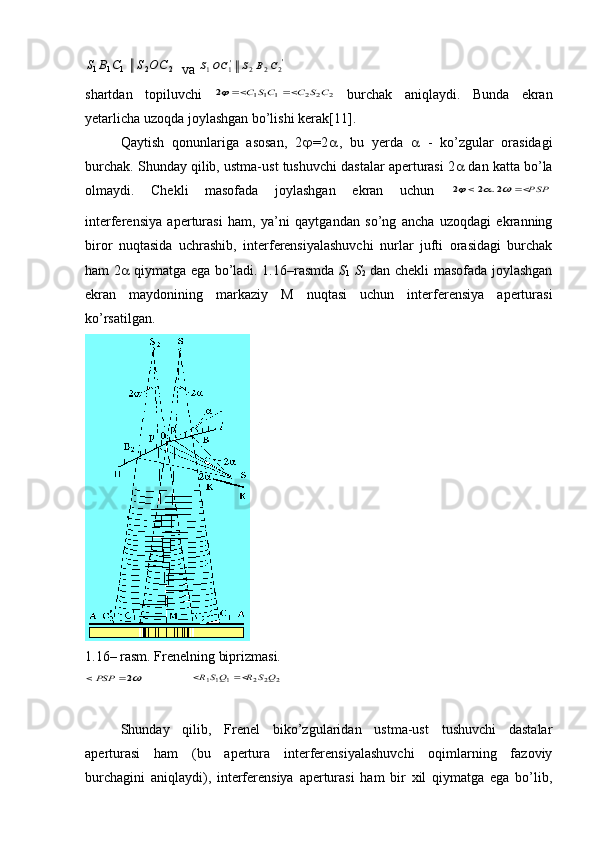 2	2	1	1	1	С	О	S	С	В	S va 	'2	2	2	'1	1	С	В	S	OC	S
shartdan   topiluvchi  	
2	2	2	1	11	2	C	S	C	CS	C			   burchak   aniqlaydi.   Bunda   ekran
yetarlicha uzoqda joylashgan bo’lishi kerak[11].
Qaytish   qonunlariga   asosan,   2  = 2  ,   bu   yerda      -   ko’zgular   orasidagi
burchak. Shunday qilib, ustma-ust tushuvchi dastalar aperturasi 2   dan katta bo’la
olmaydi.   Chekli   masofada   joylashgan   ekran   uchun  	
PSP						2.	2	2
interferensiya   aperturasi   ham,   ya’ni   qaytgandan   so’ng   ancha   uzoqdagi   ekranning
biror   nuqtasida   uchrashib,   interferensiyalashuvchi   nurlar   jufti   orasidagi   burchak
ham 2    qiymatga ega bo’ladi. 1.16–rasmda   S
1   S
2   dan chekli masofada joylashgan
ekran   maydonining   markaziy   M   nuqtasi   uchun   interferensiya   aperturasi
ko’rsatilgan.
1. 16 – rasm. Frenelning biprizmasi.	
2	PSP
 	2	2	2	1	11	Q	S	R	QS	R		
Shunday   qilib,   Frenel   biko’zgularidan   ustma-ust   tushuvchi   dastalar
aperturasi   ham   (bu   apertura   interferensiyalashuvchi   oqimlarning   fazoviy
burchagini   aniqlaydi),   interferensiya   aperturasi   ham   bir   xil   qiymatga   ega   bo’lib, 