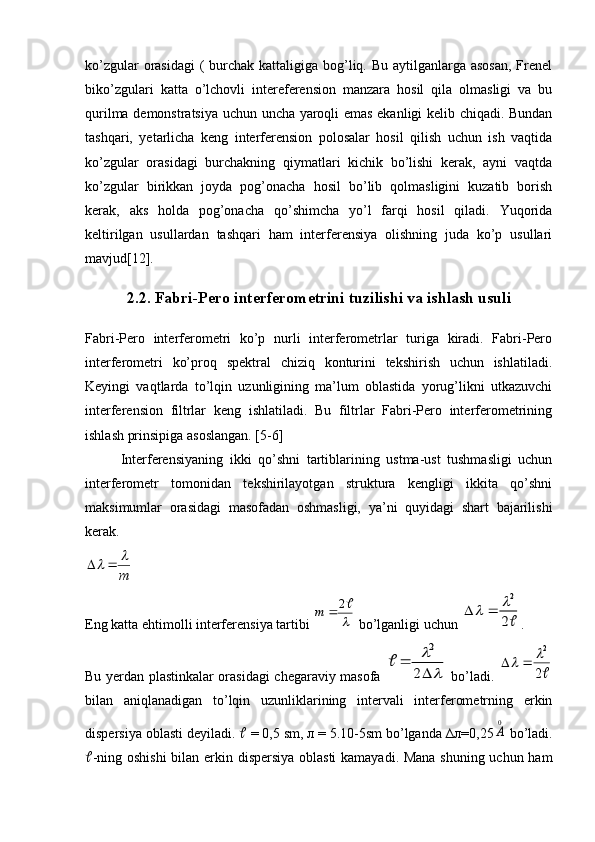 ko’zgular  orasidagi  (  burchak kattaligiga bog’liq. Bu aytilganlarga asosan,  Frenel
biko’zgulari   katta   o’lchovli   intereferension   manzara   hosil   qila   olmasligi   va   bu
qurilma demonstratsiya uchun uncha yaroqli emas ekanligi kelib chiqadi. Bundan
tashqari,   yetarlicha   keng   interferension   polosalar   hosil   qilish   uchun   ish   vaqtida
ko’zgular   orasidagi   burchakning   qiymatlari   kichik   bo’lishi   kerak,   ayni   vaqtda
ko’zgular   birikkan   joyda   pog’onacha   hosil   bo’lib   qolmasligini   kuzatib   borish
kerak,   aks   holda   pog’onacha   qo’shimcha   yo’l   farqi   hosil   qiladi.   Yuqorida
keltirilgan   usullardan   tashqari   ham   interferensiya   olishning   juda   ko’p   usullari
mavjud[12].
2.2. Fabri-Pero interferometrini tuzilishi va ishlash usuli
Fabri-Pero   interferometri   ko’p   nurli   interferometrlar   turiga   kiradi.   Fabri-Pero
interferometri   ko’proq   spektral   chiziq   konturini   tekshirish   uchun   ishlatiladi.
Keyingi   vaqtlarda   to’lqin   uzunligining   ma’lum   oblastida   yorug’likni   utkazuvchi
interferension   filtrlar   keng   ishlatiladi.   Bu   filtrlar   Fabri-Pero   interferometrining
ishlash prinsipiga asoslangan. [5-6]
Interferensiyaning   ikki   qo’shni   tartiblarining   ustma-ust   tushmasligi   uchun
interferometr   tomonidan   tekshirilayotgan   struktura   kengligi   ikkita   qo’shni
maksimumlar   orasidagi   masofadan   oshmasligi,   ya’ni   quyidagi   shart   bajarilishi
kerak.m
			
Eng katta ehtimolli interferensiya tartibi 	

2		m  bo’lganligi uchun 	2
2			 .
Bu yerdan plastinkalar orasidagi chegaraviy masofa  	
	

	
	
2	
2	
   bo’ladi.  	
2
2			
bilan   aniqlanadigan   to’lqin   uzunliklarining   intervali   interferometrning   erkin
dispersiya oblasti deyiladi.    = 0,5 sm, л = 5.10-5sm bo’lganda ∆л=0,25
0
A  bo’ladi.
 -ning oshishi  bilan erkin dispersiya oblasti kamayadi. Mana shuning uchun ham 
