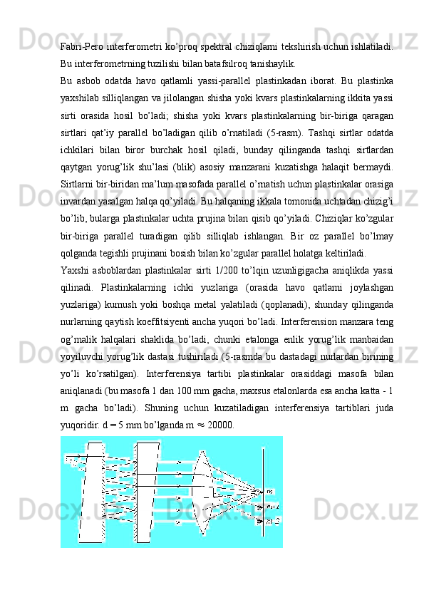 Fabri-Pero interferometri  ko’proq spektral chiziqlarni  tekshirish uchun ishlatiladi.
Bu interferometrning tuzilishi bilan batafsilroq tanishaylik.
Bu   asbob   odatda   havo   qatlamli   yassi-parallel   plastinkadan   iborat.   Bu   plastinka
yaxshilab silliqlangan va jilolangan shisha yoki kvars plastinkalarning ikkita yassi
sirti   orasida   hosil   bo’ladi;   shisha   yoki   kvars   plastinkalarning   bir-biriga   qaragan
sirtlari   qat’iy   parallel   bo’ladigan   qilib   o’rnatiladi   (5-rasm).   Tashqi   sirtlar   odatda
ichkilari   bilan   biror   burchak   hosil   qiladi,   bunday   qilinganda   tashqi   sirtlardan
qaytgan   yorug’lik   shu’lasi   (blik)   asosiy   manzarani   kuzatishga   halaqit   bermaydi.
Sirtlarni bir-biridan ma’lum masofada parallel o’rnatish uchun plastinkalar orasiga
invardan yasalgan halqa qo’yiladi. Bu halqaning ikkala tomonida uchtadan chizig’i
bo’lib, bularga plastinkalar uchta prujina bilan qisib qo’yiladi. Chiziqlar ko’zgular
bir-biriga   parallel   turadigan   qilib   silliqlab   ishlangan.   Bir   oz   parallel   bo’lmay
qolganda tegishli prujinani bosish bilan ko’zgular parallel holatga keltiriladi. 
Yaxshi   asboblardan   plastinkalar   sirti   1/200   to’lqin   uzunligigacha   aniqlikda   yassi
qilinadi.   Plastinkalarning   ichki   yuzlariga   (orasida   havo   qatlami   joylashgan
yuzlariga)   kumush   yoki   boshqa   metal   yalatiladi   (qoplanadi),   shunday   qilinganda
nurlarning qaytish koeffitsiyenti ancha yuqori bo’ladi. Interferension manzara teng
og’malik   halqalari   shaklida   bo’ladi,   chunki   etalonga   enlik   yorug’lik   manbaidan
yoyiluvchi  yorug’lik dastasi  tushiriladi  (5-rasmda bu dastadagi  nurlardan birining
yo’li   ko’rsatilgan).   Interferensiya   tartibi   plastinkalar   orasiddagi   masofa   bilan
aniqlanadi (bu masofa 1 dan 100 mm gacha, maxsus etalonlarda esa ancha katta - 1
m   gacha   bo’ladi).   Shuning   uchun   kuzatiladigan   interferensiya   tartiblari   juda
yuqoridir. d = 5 mm bo’lganda m    20000. 