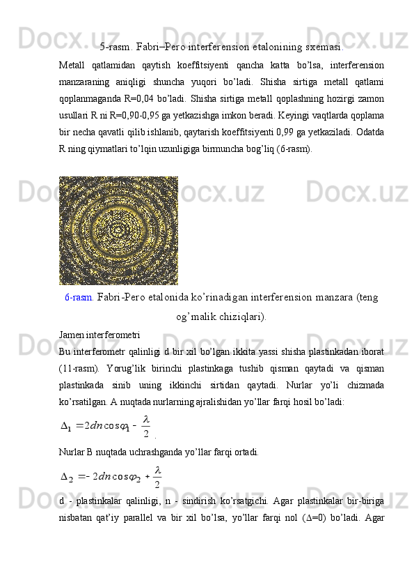 5-rasm. Fabri–Pero interferension etalonining sxemasi .
Metall   qatlamidan   qaytish   koeffitsiyenti   qancha   katta   bo’lsa,   interferension
manzaraning   aniqligi   shuncha   yuqori   bo’ladi.   Shisha   sirtiga   metall   qatlami
qoplanmaganda   R=0,04   bo’ladi.   Shisha   sirtiga   metall   qoplashning   hozirgi   zamon
usullari R ni R=0,90-0,95 ga yetkazishga imkon beradi. Keyingi vaqtlarda qoplama
bir necha qavatli qilib ishlanib, qaytarish koeffitsiyenti 0,99 ga yetkaziladi. Odatda
R ning qiymatlari to’lqin uzunligiga birmuncha bog’liq (6-rasm).
6-rasm . Fabri-Pero etalonida ko’rinadigan interferension manzara (teng
og’malik chiziqlari).
Jamen interferometri
Bu interferometr qalinligi d bir xil bo’lgan ikkita yassi  shisha plastinkadan iborat
(11-rasm).   Yorug’lik   birinchi   plastinkaga   tushib   qisman   qaytadi   va   qisman
plastinkada   sinib   uning   ikkinchi   sirtidan   qaytadi.   Nurlar   yo’li   chizmada
ko’rsatilgan. A nuqtada nurlarning ajralishidan yo’llar farqi hosil bo’ladi: 2	
cos	2	1	1	
					dn
 . 
Nurlar В nuqtada uchrashganda yo’llar farqi ortadi.	
2	
cos	2	2	2	
						dn
d   -   plastinkalar   qalinligi,   n   -   sindirish   ko’rsatgichi.   Agar   plastinkalar   bir-biriga
nisbatan   qat’iy   parallel   va   bir   xil   bo’lsa,   yo’llar   farqi   nol   (  =0)   bo’ladi.   Agar 