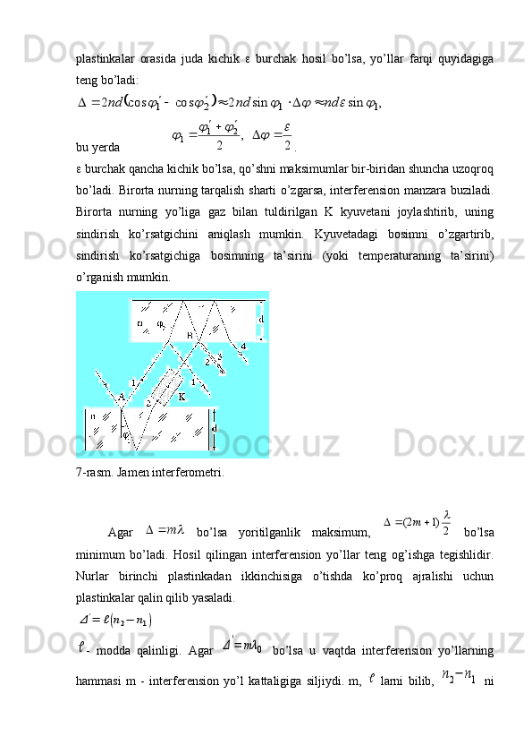 plastinkalar   orasida   juda   kichik      burchak   hosil   bo’lsa,   yo’llar   farqi   quyidagiga
teng bo’ladi:		,	sin	sin	2	cos	cos	2	1	1	2	1							nd	nd	nd							
bu yerda 	
2	
,	
2	
2	1	1	
							
		
 .
  burchak qancha kichik bo’lsa, qo’shni maksimumlar bir-biridan shuncha uzoqroq
bo’ladi. Birorta nurning tarqalish sharti o’zgarsa, interferension manzara buziladi.
Birorta   nurning   yo’liga   gaz   bilan   tuldirilgan   K   kyuvetani   joylashtirib,   uning
sindirish   ko’rsatgichini   aniqlash   mumkin.   Kyuvetadagi   bosimni   o’zgartirib,
sindirish   ko’rsatgichiga   bosimning   ta’sirini   (yoki   temperaturaning   ta’sirini)
o’rganish mumkin. 
7-rasm. Jamen interferometri.
Agar  	
	m		   bo’lsa   yoritilganlik   maksimum,  	2)1	2(					m   bo’lsa
minimum   bo’ladi.   Hosil   qilingan   interferension   yo’llar   teng   og’ishga   tegishlidir.
Nurlar   birinchi   plastinkadan   ikkinchisiga   o’tishda   ko’proq   ajralishi   uchun
plastinkalar qalin qilib yasaladi. 	
Δ'=	ℓ(n2−	n1)	

-   modda   qalinligi.   Agar  	Δ'=	mλ	0   bo’lsa   u   vaqtda   interferension   yo’llarning
hammasi   m   -   interferension   yo’l   kattaligiga   siljiydi.   m,  	
   larni   bilib,  	n2−	n1   ni 