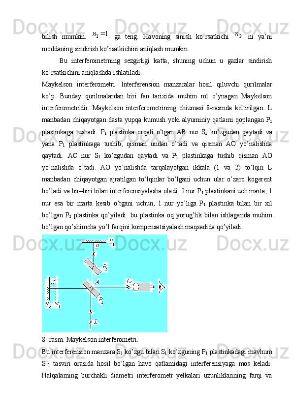 bilish   mumkin.  1	1	n   ga   teng.   Havoning   sinish   ko’rsatkichi  	2n   ni   ya’ni
moddaning sindirish ko’rsatkichini aniqlash mumkin.
Bu   interferometrning   sezgirligi   katta,   shuning   uchun   u   gazlar   sindirish
ko’rsatkichini aniqlashda ishlatiladi.
Maykelson   interferometri .   Interferension   manzaralar   hosil   qiluvchi   qurilmalar
ko’p.   Bunday   qurilmalardan   biri   fan   tarixida   muhim   rol   o’ynagan   Maykelson
interferometridir.   Maykelson   interferometrining   chizmasi   8-rasmda   keltirilgan.   L
manbadan chiqayotgan dasta yupqa kumush yoki alyuminiy qatlami qoplangan Р
1
plastinkaga   tushadi.   Р
1   plastinka   orqali   o’tgan   АВ   nur   S
1   ko’zgudan   qaytadi   va
yana   Р
1   plastinkaga   tushib,   qisman   undan   o’tadi   va   qisman   АО   yo’nalishda
qaytadi.   АС   nur   S
2   ko’zgudan   qaytadi   va   Р
1   plastinkaga   tushib   qisman   АО
yo’nalishda   o’tadi.   AO   yo’nalishda   tarqalayotgan   ikkala   (1   va   2)   to’lqin   L
manbadan   chiqayotgan   ajratilgan   to’lqinlar   bo’lgani   uchun   ular   o’zaro   kogerent
bo’ladi va bir–biri bilan interferensiyalasha oladi. 2 nur Р
1  plastinkani uch marta, 1
nur   esa   bir   marta   kesib   o’tgani   uchun,   1   nur   yo’liga   Р
1   plastinka   bilan   bir   xil
bo’lgan  Р
2   plastinka  qo’yiladi:   bu  plastinka  oq  yorug’lik  bilan  ishlaganda  muhim
bo’lgan qo’shimcha yo’l farqini kompensatsiyalash maqsadida qo’yiladi.
8- rasm. Maykelson interferometri.
Bu interferension manzara S
2  ko’zgu bilan S
1  ko’zguning Р
1  plastinkadagi mavhum
S 
1   tasviri   orasida   hosil   bo’lgan   havo   qatlamidagi   interferensiyaga   mos   keladi.
Halqalarning   burchakli   diametri   interferometr   yelkalari   uzunliklarining   farqi   va 