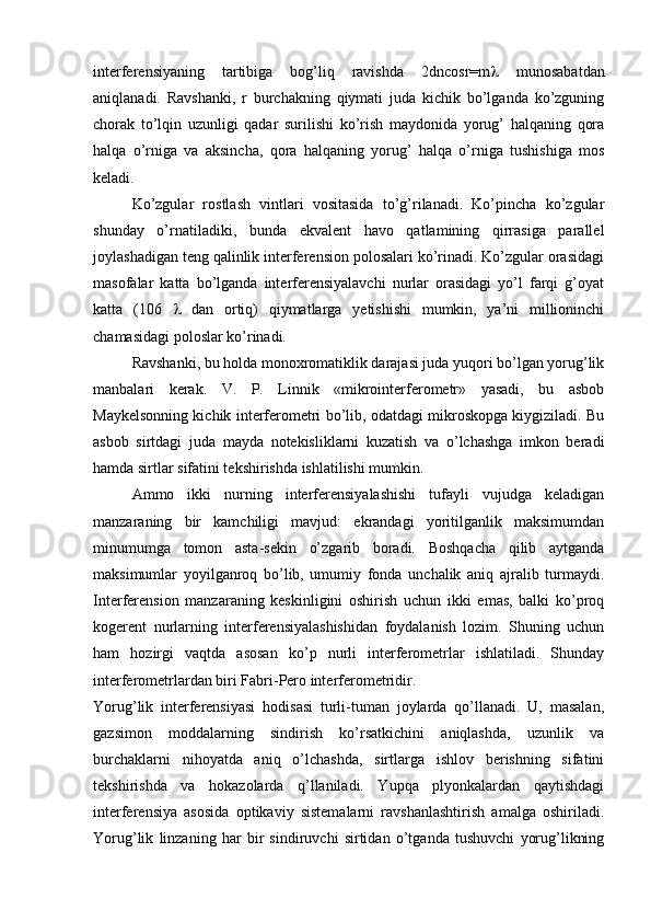 interferensiyaning   tartibiga   bog’liq   ravishda   2dncosr=m    munosabatdan
aniqlanadi.   Ravshanki,   r   burchakning   qiymati   juda   kichik   bo’lganda   ko’zguning
chorak   to’lqin   uzunligi   qadar   surilishi   ko’rish   maydonida   yorug’   halqaning   qora
halqa   o’rniga   va   aksincha,   qora   halqaning   yorug’   halqa   o’rniga   tushishiga   mos
keladi.
Ko’zgular   rostlash   vintlari   vositasida   to’g’rilanadi.   Ko’pincha   ko’zgular
shunday   o’rnatiladiki,   bunda   ekvalent   havo   qatlamining   qirrasiga   parallel
joylashadigan teng qalinlik interferension polosalari ko’rinadi. Ko’zgular orasidagi
masofalar   katta   bo’lganda   interferensiyalavchi   nurlar   orasidagi   yo’l   farqi   g’oyat
katta   (106      dan   ortiq)   qiymatlarga   yetishishi   mumkin,   ya’ni   millioninchi
chamasidagi poloslar ko’rinadi.
Ravshanki, bu holda monoxromatiklik darajasi juda yuqori bo’lgan yorug’lik
manbalari   kerak.   V.   P.   Linnik   «mikrointerferometr»   yasadi,   bu   asbob
Maykelsonning kichik interferometri bo’lib, odatdagi mikroskopga kiygiziladi. Bu
asbob   sirtdagi   juda   mayda   notekisliklarni   kuzatish   va   o’lchashga   imkon   beradi
hamda sirtlar sifatini tekshirishda ishlatilishi mumkin.
Ammo   ikki   nurning   interferensiyalashishi   tufayli   vujudga   keladigan
manzaraning   bir   kamchiligi   mavjud:   ekrandagi   yoritilganlik   maksimumdan
minumumga   tomon   asta-sekin   o’zgarib   boradi.   Boshqacha   qilib   aytganda
maksimumlar   yoyilganroq   bo’lib,   umumiy   fonda   unchalik   aniq   ajralib   turmaydi.
Interferension   manzaraning   keskinligini   oshirish   uchun   ikki   emas,   balki   ko’proq
kogerent   nurlarning   interferensiyalashishidan   foydalanish   lozim.   Shuning   uchun
ham   hozirgi   vaqtda   asosan   ko’p   nurli   interferometrlar   ishlatiladi.   Shunday
interferometrlardan biri Fabri-Pero interferometridir. 
Yorug’lik   intеrfеrеnsiyasi   hodisasi   turli-tuman   joylarda   qo’llanadi.   U,   masalan,
gazsimon   moddalarning   sindirish   ko’rsatkichini   aniqlashda,   uzunlik   va
burchaklarni   nihoyatda   aniq   o’lchashda,   sirtlarga   ishlov   bеrishning   sifatini
tеkshirishda   va   hokazolarda   q’llaniladi.   Yupqa   plyonkalardan   qaytishdagi
intеrfеrеnsiya   asosida   optikaviy   sistеmalarni   ravshanlashtirish   amalga   oshiriladi.
Yorug’lik   linzaning   har   bir   sindiruvchi   sirtidan   o’tganda   tushuvchi   yorug’likning 