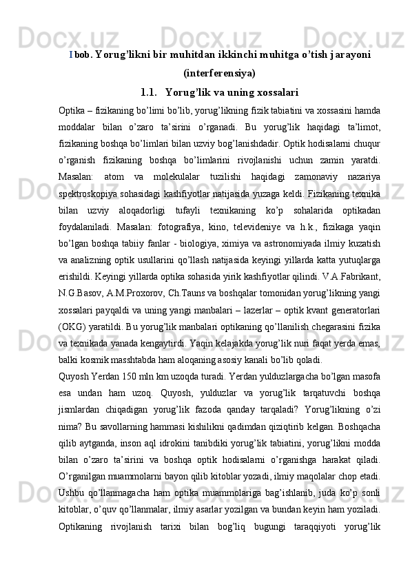 I  bob.  Yorug’likni bir muhitdan ikkinchi muhitga o’tish jarayoni
(interferensiya)
1.1. Yorug’lik va uning xossalari
Optika – fizikaning bo’limi bo’lib, yorug’likning fizik tabiatini va xossasini hamda
moddalar   bilan   o’zaro   ta’sirini   o’rganadi.   Bu   yorug’lik   haqidagi   ta’limot,
fizikaning boshqa bo’limlari bilan uzviy bog’lanishdadir. Optik hodisalarni chuqur
o’rganish   fizikaning   boshqa   bo’limlarini   rivojlanishi   uchun   zamin   yaratdi.
Masalan:   atom   va   molekulalar   tuzilishi   haqidagi   zamonaviy   nazariya
spektroskopiya sohasidagi kashfiyotlar natijasida yuzaga keldi. Fizikaning texnika
bilan   uzviy   aloqadorligi   tufayli   texnikaning   ko’p   sohalarida   optikadan
foydalaniladi.   Masalan:   fotografiya,   kino,   televideniye   va   h.k.,   fizikaga   yaqin
bo’lgan boshqa  tabiiy fanlar  -  biologiya, ximiya va astronomiyada ilmiy kuzatish
va analizning optik usullarini  qo’llash  natijasida  keyingi yillarda katta yutuqlarga
erishildi. Keyingi yillarda optika sohasida yirik kashfiyotlar qilindi. V.A.Fabrikant,
N.G.Basov, A.M.Proxorov, Ch.Tauns va boshqalar tomonidan yorug’likning yangi
xossalari payqaldi va uning yangi manbalari – lazerlar – optik kvant generatorlari
(OKG) yaratildi. Bu yorug’lik manbalari optikaning qo’llanilish chegarasini fizika
va texnikada yanada kengaytirdi. Yaqin kelajakda yorug’lik nuri faqat yerda emas,
balki kosmik masshtabda ham aloqaning asosiy kanali bo’lib qoladi. 
Quyosh Yerdan 150 mln km uzoqda turadi. Yerdan yulduzlargacha bo’lgan masofa
esa   undan   ham   uzoq.   Quyosh,   yulduzlar   va   yorug’lik   tarqatuvchi   boshqa
jismlardan   chiqadigan   yorug’lik   fazoda   qanday   tarqaladi?   Yorug’likning   o’zi
nima? Bu savollarning hammasi kishilikni qadimdan qiziqtirib kelgan. Boshqacha
qilib aytganda, inson aql idrokini tanibdiki  yorug’lik tabiatini, yorug’likni  modda
bilan   o’zaro   ta’sirini   va   boshqa   optik   hodisalarni   o’rganishga   harakat   qiladi.
O’rganilgan muammolarni bayon qilib kitoblar yozadi, ilmiy maqolalar chop etadi.
Ushbu   qo’llanmagacha   ham   optika   muammolariga   bag’ishlanib,   juda   ko’p   sonli
kitoblar, o’quv qo’llanmalar, ilmiy asarlar yozilgan va bundan keyin ham yoziladi.
Optikaning   rivojlanish   tarixi   bilan   bog’liq   bugungi   taraqqiyoti   yorug’lik 