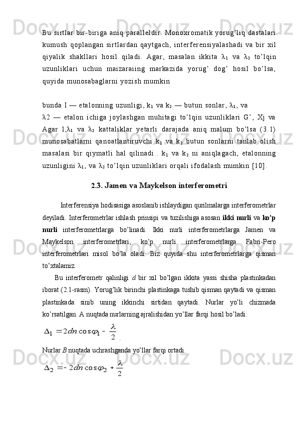 B u   s i r t l a r   b i r - b i r i g a   a n i q   p a r a l l е l d i r .   M o n o x r o m a t i k   y o r u g ’ l i q   d a s t a l a r i
k u m u s h   q o p l a n g a n   s i r t l a r d a n   q a y t g a c h ,   i n t е r f е r е n s i y a l a s h a d i   v a   b i r   x i l
q i y a l i k   s h a k l l a r i   h o s i l   q i l a d i .   A g a r ,   m a s a l a n   i k k i t a   λ
1   v a   λ
2   t o ’ l q i n
u z u n l i k l a r i   u c h u n   m a i z a r a i i n g   m a r k a z i d a   y o r u g ’   d o g ’   h o s i l   b o ’ l s a ,
q u y i d a   m u n o s a b a g l a r n i   y o z i s h   m u m k i n  
b u n d a   I   —   e t a l o n n i n g   u z u n l i g i ,   k
1   v a   k
2   —   b u t u n   s o n l a r ,   λ
1 ,   v a  
λ 2   —   e t a l o n   i c h i g a   j o y l a s h g a n   m u h i t a g i   t o ’ l q i n   u z u n l i k l a r i   G ’ ,   X j   v a
A g a r   l , λ
1   v a   λ
2   k a t t a l i k l a r   y е t a r l i   d a r a j a d a   a n i q   m a l u m   b o ’ l s a   ( 3 . 1 )
m u n o s a b a t l a r n i   q a n o a t l a n t i r u v c h i   k
1   v a   k
2   b u t u n   s o n l a r n i   t a n l a b   o l i s h
m a s a l a s i   b i r   q i y m a t l i   h a l   q i l i n a d i . .   k
1   v a   k
2   n i   a n i q l a g a c h ,   e t a l o n n i n g
u z u n l i g i n i   λ
1 ,   v a   λ
2   t o ’ l q i n   u z u n l i k l a r i   o r q a l i   i f o d a l a s h   m u m k i n   [ 1 0 ] .
2 .3.  Jamen va Maykelson interferometri
Interferensiya hodisasiga asoslanib ishlaydigan qurilmalarga interferometrlar
deyiladi. Interferometrlar ishlash prinsipi va tuzilishiga asosan   ikki nurli   va   ko’p
nurli   interferometrlarga   bo’linadi.   Ikki   nurli   interferometrlarga   Jamen   va
Maykelson   interferometrlari,   ko’p   nurli   interferometrlarga   Fabri-Pero
interferometrlari   misol   bo’la   oladi.   Biz   quyida   shu   interferometrlarga   qisman
to’xtalamiz.
        Bu   interferometr   qalinligi   d   bir   xil   bo’lgan   ikkita   yassi   shisha   plastinkadan
iborat (2.1-rasm). Yorug’lik birinchi plastinkaga tushib qisman qaytadi va qisman
plastinkada   sinib   uning   ikkinchi   sirtidan   qaytadi.   Nurlar   yo’li   chizmada
ko’rsatilgan. A nuqtada nurlarning ajralishidan yo’llar farqi hosil bo’ladi:  2	
cos	2	1	1	
					dn
 . 
Nurlar  В  nuqtada uchrashganda yo’llar farqi ortadi.	
2	
cos	2	2	2	
						dn 