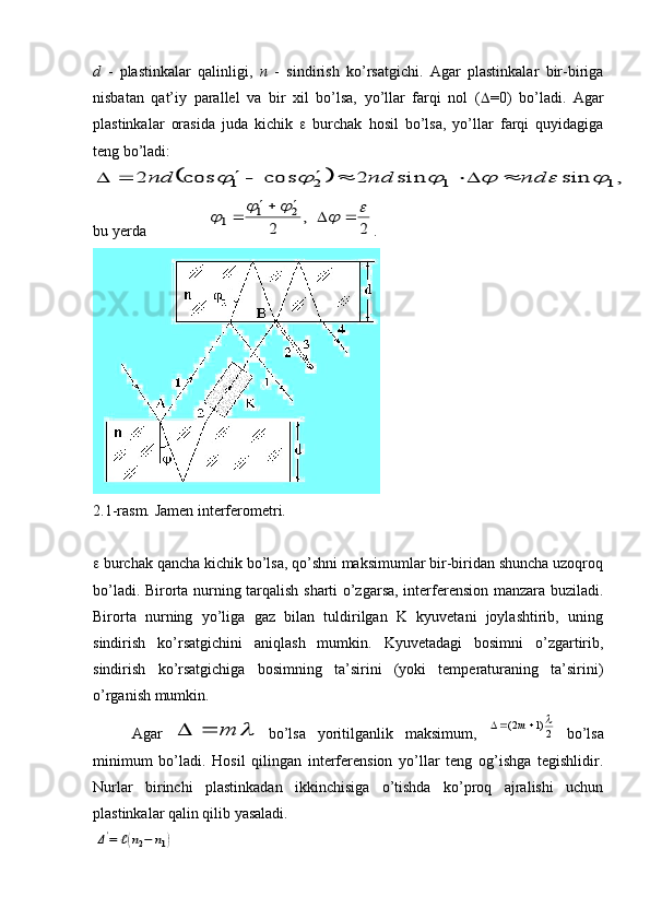 d   -   plastinkalar   qalinligi,   n   -   sindirish   ko’rsatgichi.   Agar   plastinkalar   bir-biriga
nisbatan   qat’iy   parallel   va   bir   xil   bo’lsa,   yo’llar   farqi   nol   (  =0)   bo’ladi.   Agar
plastinkalar   orasida   juda   kichik      burchak   hosil   bo’lsa,   yo’llar   farqi   quyidagiga
teng bo’ladi:		,	sin	sin	2	cos	cos	2	1	1	2	1							nd	nd	nd								
bu yerda 	
2	
,	
2	
2	1	1	
									 .
2.1-rasm. Jamen interferometri.
  burchak qancha kichik bo’lsa, qo’shni maksimumlar bir-biridan shuncha uzoqroq
bo’ladi. Birorta nurning tarqalish sharti o’zgarsa, interferension manzara buziladi.
Birorta   nurning   yo’liga   gaz   bilan   tuldirilgan   K   kyuvetani   joylashtirib,   uning
sindirish   ko’rsatgichini   aniqlash   mumkin.   Kyuvetadagi   bosimni   o’zgartirib,
sindirish   ko’rsatgichiga   bosimning   ta’sirini   (yoki   temperaturaning   ta’sirini)
o’rganish mumkin. 
Agar  
	m		   bo’lsa   yoritilganlik   maksimum,  	2)1	2(				m   bo’lsa
minimum   bo’ladi.   Hosil   qilingan   interferension   yo’llar   teng   og’ishga   tegishlidir.
Nurlar   birinchi   plastinkadan   ikkinchisiga   o’tishda   ko’proq   ajralishi   uchun
plastinkalar qalin qilib yasaladi. 	
Δ'=	ℓ(n2−	n1) 