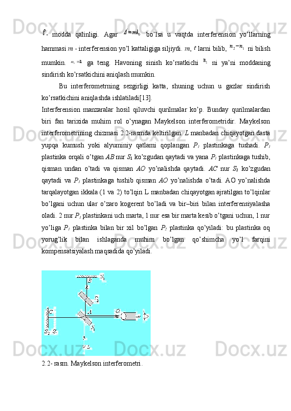 -   modda   qalinligi.   Agar  	Δ'=mλ	0   bo’lsa   u   vaqtda   interferension   yo’llarning
hammasi  m  - interferension yo’l kattaligiga siljiydi.  m , 	
  larni bilib, 	n2−n1  ni bilish
mumkin.  	
1	1	n   ga   teng.   Havoning   sinish   ko’rsatkichi  	2n   ni   ya’ni   moddaning
sindirish ko’rsatkichini aniqlash mumkin.
Bu   interferometrning   sezgirligi   katta,   shuning   uchun   u   gazlar   sindirish
ko’rsatkichini aniqlashda ishlatiladi[13].
Interferension   manzaralar   hosil   qiluvchi   qurilmalar   ko’p.   Bunday   qurilmalardan
biri   fan   tarixida   muhim   rol   o’ynagan   Maykelson   interferometridir.   Maykelson
interferometrining chizmasi 2.2-rasmda keltirilgan.  L  manbadan chiqayotgan dasta
yupqa   kumush   yoki   alyuminiy   qatlami   qoplangan   Р
1   plastinkaga   tushadi.   Р
1
plastinka orqali o’tgan  АВ  nur  S
1  ko’zgudan qaytadi va yana  Р
1  plastinkaga tushib,
qisman   undan   o’tadi   va   qisman   АО   yo’nalishda   qaytadi.   АС   nur   S
2   ko’zgudan
qaytadi   va   Р
1   plastinkaga   tushib   qisman   АО   yo’nalishda   o’tadi.   AO   yo’nalishda
tarqalayotgan ikkala (1 va 2) to’lqin L manbadan chiqayotgan ajratilgan to’lqinlar
bo’lgani   uchun   ular   o’zaro   kogerent   bo’ladi   va   bir–biri   bilan   interferensiyalasha
oladi. 2 nur  Р
1  plastinkani uch marta, 1 nur esa bir marta kesib o’tgani uchun, 1 nur
yo’liga   Р
1   plastinka   bilan   bir   xil   bo’lgan   Р
2   plastinka   qo’yiladi:   bu   plastinka   oq
yorug’lik   bilan   ishlaganda   muhim   bo’lgan   qo’shimcha   yo’l   farqini
kompensatsiyalash maqsadida qo’yiladi.
2 .2- rasm. Maykelson interferometri . 