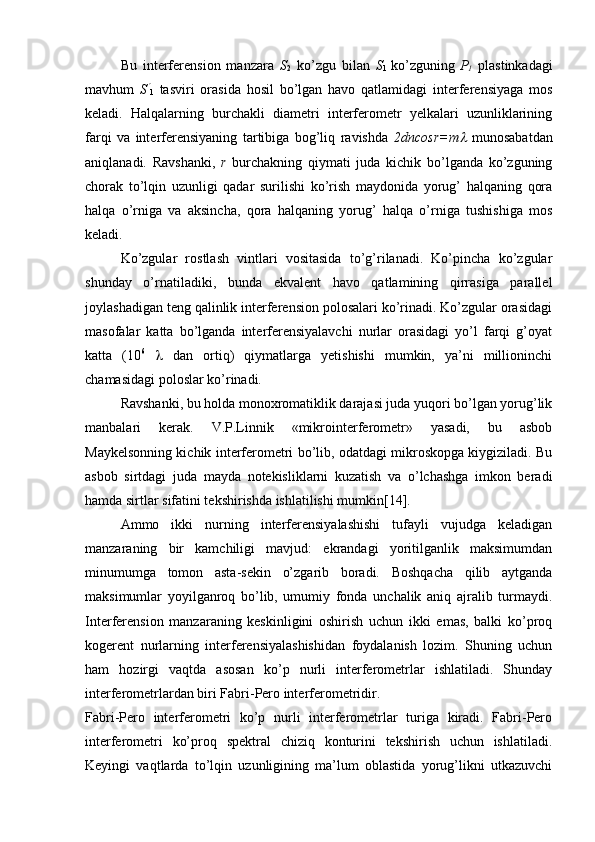 Bu   interferension   manzara   S
2   ko’zgu   bilan   S
1   ko’zguning
  Р
1   plastinkadagi
mavhum   S
1   tasviri   orasida   hosil   bo’lgan   havo   qatlamidagi   interferensiyaga   mos
keladi.   Halqalarning   burchakli   diametri   interferometr   yelkalari   uzunliklarining
farqi   va   interferensiyaning   tartibiga   bog’liq   ravishda   2dncosr=m	
   munosabatdan
aniqlanadi.   Ravshanki,   r   burchakning   qiymati   juda   kichik   bo’lganda   ko’zguning
chorak   to’lqin   uzunligi   qadar   surilishi   ko’rish   maydonida   yorug’   halqaning   qora
halqa   o’rniga   va   aksincha,   qora   halqaning   yorug’   halqa   o’rniga   tushishiga   mos
keladi.
Ko’zgular   rostlash   vintlari   vositasida   to’g’rilanadi.   Ko’pincha   ko’zgular
shunday   o’rnatiladiki,   bunda   ekvalent   havo   qatlamining   qirrasiga   parallel
joylashadigan teng qalinlik interferension polosalari ko’rinadi. Ko’zgular orasidagi
masofalar   katta   bo’lganda   interferensiyalavchi   nurlar   orasidagi   yo’l   farqi   g’oyat
katta   (10 6
     dan   ortiq)   qiymatlarga   yetishishi   mumkin,   ya’ni   millioninchi
chamasidagi poloslar ko’rinadi.
Ravshanki, bu holda monoxromatiklik darajasi juda yuqori bo’lgan yorug’lik
manbalari   kerak.   V.P.Linnik   «mikrointerferometr»   yasadi,   bu   asbob
Maykelsonning kichik interferometri bo’lib, odatdagi mikroskopga kiygiziladi. Bu
asbob   sirtdagi   juda   mayda   notekisliklarni   kuzatish   va   o’lchashga   imkon   beradi
hamda sirtlar sifatini tekshirishda ishlatilishi mumkin[14].
Ammo   ikki   nurning   interferensiyalashishi   tufayli   vujudga   keladigan
manzaraning   bir   kamchiligi   mavjud:   ekrandagi   yoritilganlik   maksimumdan
minumumga   tomon   asta-sekin   o’zgarib   boradi.   Boshqacha   qilib   aytganda
maksimumlar   yoyilganroq   bo’lib,   umumiy   fonda   unchalik   aniq   ajralib   turmaydi.
Interferension   manzaraning   keskinligini   oshirish   uchun   ikki   emas,   balki   ko’proq
kogerent   nurlarning   interferensiyalashishidan   foydalanish   lozim.   Shuning   uchun
ham   hozirgi   vaqtda   asosan   ko’p   nurli   interferometrlar   ishlatiladi.   Shunday
interferometrlardan biri Fabri-Pero interferometridir. 
Fabri-Pero   interferometri   ko’p   nurli   interferometrlar   turiga   kiradi.   Fabri-Pero
interferometri   ko’proq   spektral   chiziq   konturini   tekshirish   uchun   ishlatiladi.
Keyingi   vaqtlarda   to’lqin   uzunligining   ma’lum   oblastida   yorug’likni   utkazuvchi 