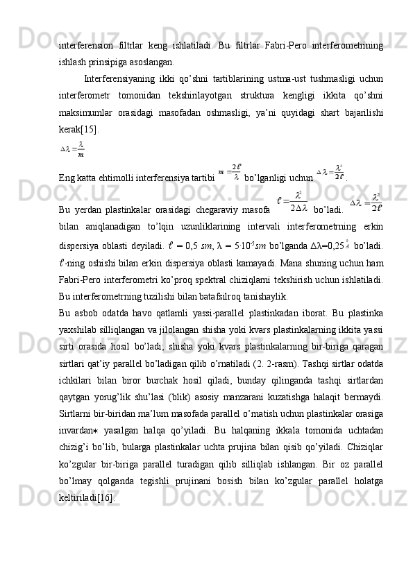 interferension   filtrlar   keng   ishlatiladi.   Bu   filtrlar   Fabri-Pero   interferometrining
ishlash prinsipiga asoslangan.
Interferensiyaning   ikki   qo’shni   tartiblarining   ustma-ust   tushmasligi   uchun
interferometr   tomonidan   tekshirilayotgan   struktura   kengligi   ikkita   qo’shni
maksimumlar   orasidagi   masofadan   oshmasligi,   ya’ni   quyidagi   shart   bajarilishi
kerak[15].m
		
Eng katta ehtimolli interferensiya tartibi 	

2	m   bo’lganligi uchun 	2
2		 .
Bu   yerdan   plastinkalar   orasidagi   chegaraviy   masofa  	
	

		2	
2	
   bo’ladi.  	
2
2			
bilan   aniqlanadigan   to’lqin   uzunliklarining   intervali   interferometrning   erkin
dispersiya oblasti deyiladi.      = 0,5   sm ,   λ   = 5 .
10 -5
sm   bo’lganda   ∆ λ =0,25
0A   bo’ladi.
 -ning oshishi  bilan erkin dispersiya oblasti kamayadi. Mana shuning uchun ham
Fabri-Pero interferometri  ko’proq spektral chiziqlarni  tekshirish uchun ishlatiladi.
Bu interferometrning tuzilishi bilan batafsilroq tanishaylik.
Bu   asbob   odatda   havo   qatlamli   yassi-parallel   plastinkadan   iborat.   Bu   plastinka
yaxshilab silliqlangan va jilolangan shisha yoki kvars plastinkalarning ikkita yassi
sirti   orasida   hosil   bo’ladi;   shisha   yoki   kvars   plastinkalarning   bir-biriga   qaragan
sirtlari qat’iy parallel bo’ladigan qilib o’rnatiladi (2. 2-rasm). Tashqi sirtlar odatda
ichkilari   bilan   biror   burchak   hosil   qiladi,   bunday   qilinganda   tashqi   sirtlardan
qaytgan   yorug’lik   shu’lasi   (blik)   asosiy   manzarani   kuzatishga   halaqit   bermaydi.
Sirtlarni bir-biridan ma’lum masofada parallel o’rnatish uchun plastinkalar orasiga
invardan    yasalgan   halqa   qo’yiladi.   Bu   halqaning   ikkala   tomonida   uchtadan
chizig’i   bo’lib,   bularga   plastinkalar   uchta   prujina   bilan   qisib   qo’yiladi.   Chiziqlar
ko’zgular   bir-biriga   parallel   turadigan   qilib   silliqlab   ishlangan.   Bir   oz   parallel
bo’lmay   qolganda   tegishli   prujinani   bosish   bilan   ko’zgular   parallel   holatga
keltiriladi[16]. 