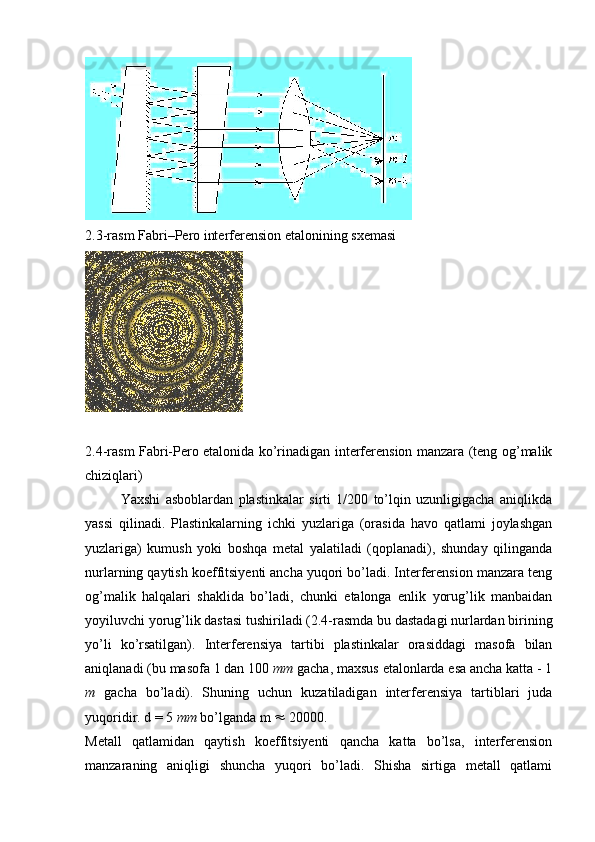 2.3-rasm Fabri–Pero interferension etalonining sxemasi 
2.4-rasm Fabri-Pero etalonida ko’rinadigan interferension manzara (teng og’malik
chiziqlari)
Yaxshi   asboblardan   plastinkalar   sirti   1/200   to’lqin   uzunligigacha   aniqlikda
yassi   qilinadi.   Plastinkalarning   ichki   yuzlariga   (orasida   havo   qatlami   joylashgan
yuzlariga)   kumush   yoki   boshqa   metal   yalatiladi   (qoplanadi),   shunday   qilinganda
nurlarning qaytish koeffitsiyenti ancha yuqori bo’ladi. Interferension manzara teng
og’malik   halqalari   shaklida   bo’ladi,   chunki   etalonga   enlik   yorug’lik   manbaidan
yoyiluvchi yorug’lik dastasi tushiriladi (2.4-rasmda bu dastadagi nurlardan birining
yo’li   ko’rsatilgan).   Interferensiya   tartibi   plastinkalar   orasiddagi   masofa   bilan
aniqlanadi (bu masofa 1 dan 100  mm  gacha, maxsus etalonlarda esa ancha katta - 1
m   gacha   bo’ladi).   Shuning   uchun   kuzatiladigan   interferensiya   tartiblari   juda
yuqoridir. d = 5  mm  bo’lganda m    20000.
Metall   qatlamidan   qaytish   koeffitsiyenti   qancha   katta   bo’lsa,   interferension
manzaraning   aniqligi   shuncha   yuqori   bo’ladi.   Shisha   sirtiga   metall   qatlami 