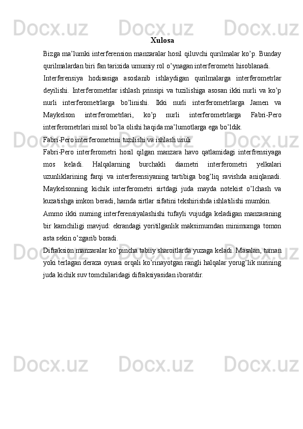 Xulosa
Bizga ma’lumki interferension manzaralar hosil qiluvchi qurilmalar kо’p. Bunday
qurilmalardan biri fan tarixida umumiy rol о’ynagan interferometri hisoblanadi. 
Interferensiya   hodisasiga   asoslanib   ishlaydigan   qurilmalarga   interferometrlar
deyilishi. Interferometrlar  ishlash  prinsipi  va tuzilishiga asosan  ikki  nurli  va ko’p
nurli   interferometrlarga   bo’linishi.   Ikki   nurli   interferometrlarga   Jamen   va
Maykelson   interferometrlari,   ko’p   nurli   interferometrlarga   Fabri-Pero
interferometrlari misol bo’la olishi haqida ma’lumotlarga ega bo’ldik.  
Fabri-Pero interferometrini tuzilishi va ishlash usuli
Fabri-Pero   interferometri   hosil   qilgan   manzara   havo   qatlamidagi   interfrensiyaga
mos   keladi.   Halqalarning   burchakli   diametri   interferometri   yelkalari
uzunliklarining   farqi   va   interferensiyaning   tartibiga   bog’liq   ravishda   aniqlanadi.
Maykelsonning   kichik   interferometri   sirtdagi   juda   mayda   notekist   о’lchash   va
kuzatishga imkon beradi, hamda sirtlar sifatini tekshirishda ishlatilishi mumkin. 
Ammo  ikki   nurning   interferensiyalashishi   tufayli   vujudga  keladigan   manzaraning
bir   kamchiligi   mavjud:   ekrandagi   yoritilganlik   maksimumdan   minimumga   tomon
asta sekin о’zgarib boradi. 
Difraksion manzaralar kо’pincha tabiiy sharoitlarda yuzaga keladi. Masalan, tuman
yoki terlagan deraza oynasi orqali kо’rinayotgan rangli halqalar yorug’lik nurining
juda kichik suv tomchilaridagi difraksiyasidan iboratdir.  