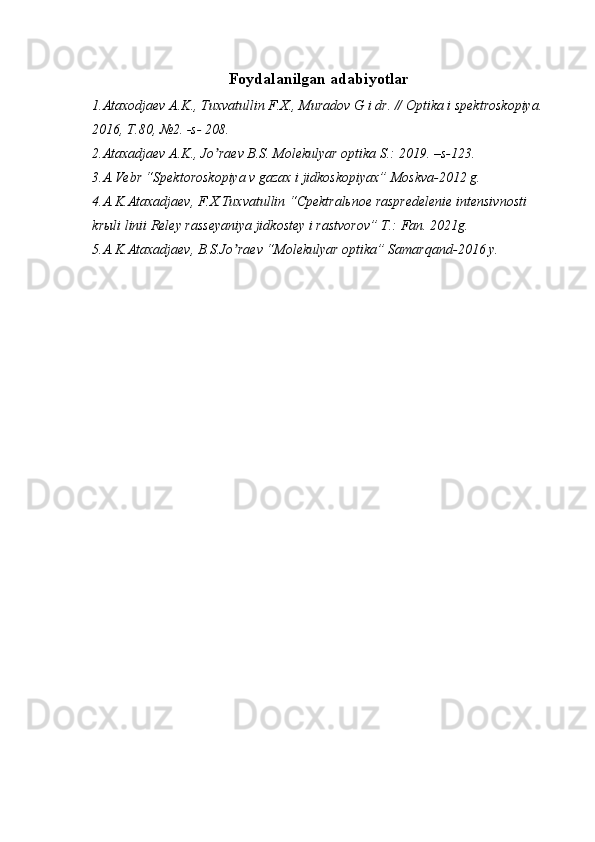 Foydalanilgan adabiyotlar
1.Аtaxodjaev А.K., Tuxvatullin F.X., Muradov G i dr. // Optika i spektroskopiya. 
2016, T.80, №2. -s- 208. 
2.Аtaxadjaev А.K., Jo raev B.S. Molekulyar optika S.: 2019. –s-123.ʼ
3.А.Vebr “Spektoroskopiya v gazax i jidkoskopiyax” Moskva-2012 g.
4.А.K.Аtaxadjaev, F.X.Tuxvatullin “Cpektralьnoe raspredelenie intensivnosti 
krыli linii Reley rasseyaniya jidkostey i rastvorov” T.: Fan. 2021g.
5.А.K.Аtaxadjaev, B.S.Jo raev “Molekulyar optika” Samarqand-2016 y. 	
ʼ 