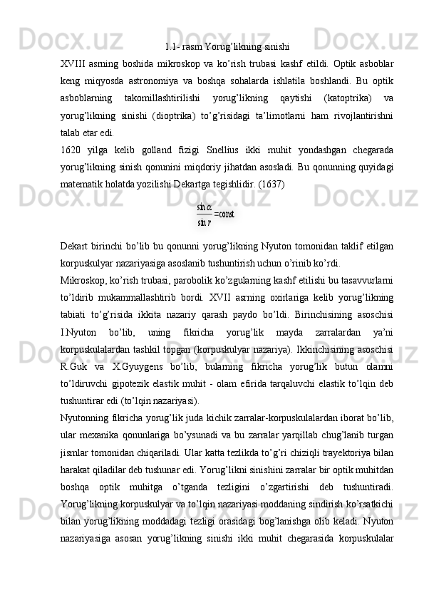 1.1- rasm Yorug’likning sinishi
XVIII   asrning   boshida   mikroskop   va   ko’rish   trubasi   kashf   etildi.   Optik   asboblar
keng   miqyosda   astronomiya   va   boshqa   sohalarda   ishlatila   boshlandi.   Bu   optik
asboblarning   takomillashtirilishi   yorug’likning   qaytishi   (katoptrika)   va
yorug’likning   sinishi   (dioptrika)   to’g’risidagi   ta’limotlarni   ham   rivojlantirishni
talab etar edi. 
1620   yilga   kelib   golland   fizigi   Snellius   ikki   muhit   yondashgan   chegarada
yorug’likning sinish qonunini miqdoriy jihatdan asosladi. Bu qonunning quyidagi
matematik holatda yozilishi Dekartga tegishlidir. (1637)
Dekart   birinchi   bo’lib   bu   qonunni   yorug’likning   Nyuton   tomonidan   taklif   etilgan
korpuskulyar nazariyasiga asoslanib tushuntirish uchun o’rinib ko’rdi. 
Mikroskop, ko’rish trubasi, parobolik ko’zgularning kashf etilishi bu tasavvurlarni
to’ldirib   mukammallashtirib   bordi.   XVII   asrning   oxirlariga   kelib   yorug’likning
tabiati   to’g’risida   ikkita   nazariy   qarash   paydo   bo’ldi.   Birinchisining   asoschisi
I.Nyuton   bo’lib,   uning   fikricha   yorug’lik   mayda   zarralardan   ya’ni
korpuskulalardan  tashkil  topgan (korpuskulyar  nazariya). Ikkinchisining asoschisi
R.Guk   va   X.Gyuygens   bo’lib,   bularning   fikricha   yorug’lik   butun   olamni
to’ldiruvchi   gipotezik   elastik   muhit   -   olam   efirida   tarqaluvchi   elastik   to’lqin   deb
tushuntirar edi (to’lqin nazariyasi). 
Nyutonning fikricha yorug’lik juda kichik zarralar-korpuskulalardan iborat bo’lib,
ular   mexanika   qonunlariga   bo’ysunadi   va   bu   zarralar   yarqillab   chug’lanib   turgan
jismlar tomonidan chiqariladi. Ular katta tezlikda to’g’ri chiziqli trayektoriya bilan
harakat qiladilar deb tushunar edi. Yorug’likni sinishini zarralar bir optik muhitdan
boshqa   optik   muhitga   o’tganda   tezligini   o’zgartirishi   deb   tushuntiradi.
Yorug’likning korpuskulyar va to’lqin nazariyasi moddaning sindirish ko’rsatkichi
bilan  yorug’likning   moddadagi   tezligi   orasidagi   bog’lanishga   olib   keladi.  Nyuton
nazariyasiga   asosan   yorug’likning   sinishi   ikki   muhit   chegarasida   korpuskulalar         	const     	
sin
sin	
r
