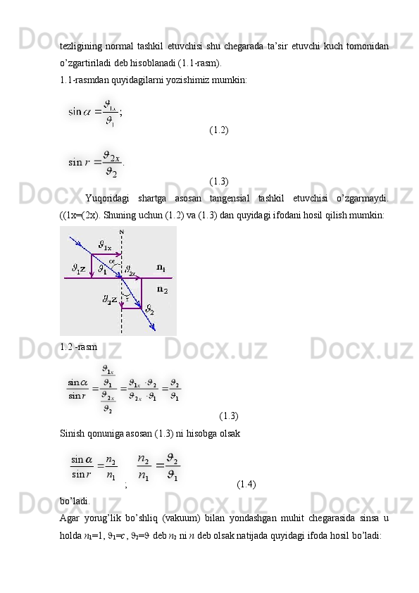 tezligining   normal   tashkil   etuvchisi   shu   chegarada   ta’sir   etuvchi   kuch   tomonidan
o’zgartiriladi deb hisoblanadi (1.1-rasm). 
1.1-rasmdan quyidagilarni yozishimiz mumkin:
  (1.2)
    (1.3)
Yuqoridagi   shartga   asosan   tangensial   tashkil   etuvchisi   o’zgarmaydi.
((1x=(2x). Shuning uchun (1.2) va (1.3) dan quyidagi ifodani hosil qilish mumkin:
1.2 -rasm
     (1.3)
Sinish qonuniga asosan (1.3) ni hisobga olsak
  ;     (1.4)
bo’ladi.
Agar   yorug’lik   bo’shliq   (vakuum)   bilan   yondashgan   muhit   chegarasida   sinsa   u
holda  n
1 =1,  
1 = c ,  
2 =   deb  n
2  ni  n  deb olsak natijada quyidagi ifoda hosil bo’ladi:.	sin	
2
2

	x	r		
1
2	
1	2	
2	1	
2
2
1
1	
sin
sin	

	
		
		



	
		

			
x
x	
x
x	
r	
1
2	
sin
sin	
n
n	
r	
		
1
2	
1
2	

	
	
n
n      