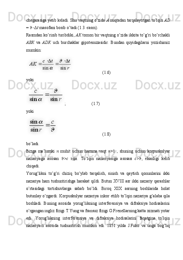 chegarasiga yetib keladi. Shu vaqtning o’zida  А  nuqtadan tarqalayotgan to’lqin  АD
=   ∆ t  masofani bosib o’tadi (1.3 -rasm).
Rasmdan ko’rinib turibdiki,  АК  tomon bir vaqtning o’zida ikkita to’g’ri bo’rchakli
АВК   va   АDК   uch   burchaklar   gipotenuzasidir.   Bundan   quyidagilarni   yozishimiz
mumkin:
  (1.6)
yoki
;  (1.7)
yoki
  (1.8)
bo’ladi.
Bizga   ma’lumki   n   muhit   uchun   hamma   vaqt   n >1   ,   shuning   uchun   korpuskulyar
nazariyaga   asosan    > c   эди.   To’lqin   nazariyasiga   asosaн   c >  ,   ekanligi   kelib
chiqadi. 
Yorug’likni   to’g’ri   chiziq   bo’ylab   tarqalish,   sinish   va   qaytish   qonunlarini   ikki
nazariya ham  tushuntirishga harakat qildi. Butun XVIII asr ikki nazariy qarashlar
o’rtasidagi   tortishuvlarga   sabab   bo’ldi.   Biroq   XIX   asrning   boshlarida   holat
butunlay o’zgardi. Korpuskulyar nazariya inkor etilib to’lqin nazariya g’alaba qila
boshladi.   Buning   asosida   yorug’likning   interferensiya   va   difraksiya   hodisalarini
o’rgangan ingliz fizigi T.Yung va fransuz fizigi O.Frenellarning katta xizmati yotar
edi.   Yorug’likning   interferensiya   va   difraksiya   hodisalarini   faqatgina   to’lqin
nazariyaci   asosida   tushuntirish   mumkin   edi.   1851   yilda   J.Fuko   va   unga   bog’liqr
t	t	c	
AK	
sin	sin	
	
	
	
	
	
	
r	
c	
sin	sin	
	
	
	
	
	c	
r	
	
sin
sin    