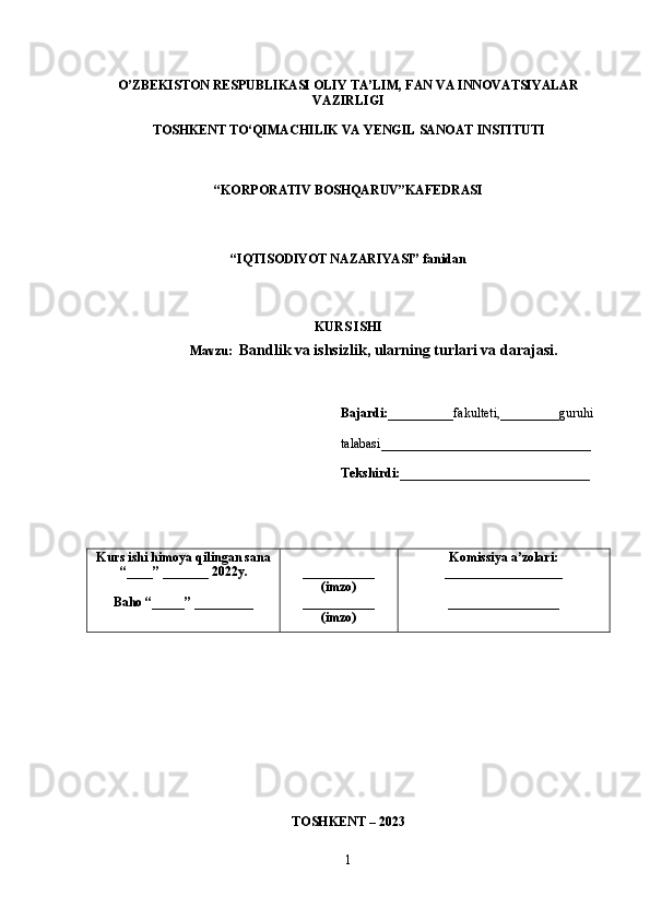 O’ZBEKISTON RESPUBLIKASI OLIY TA’LIM, FAN VA INNOVATSIYALAR
VAZIRLIGI
TOSHKENT TO‘QIMACHILIK VA  Y ENGIL   SANOAT   INSTITUTI
“ KORPORATIV  B OSHQARUV ” KAFEDRASI
“IQTISODIYOT NAZARIYASI”  fanidan
KURS ISHI
Mavzu:   Bandlik va ishsizlik, ularning turlari va darajasi.
Bajardi:__________ fakulteti,_________guruhi
talabasi ________________________________
Tekshirdi: _____________________________
Kurs   ishi   himoy a  qilingan   sana
“____” _______ 202 2 y.
Baho “ _____ ”  _________ ___________
(imzo)
___________
(imzo) Komissiya   a’zolari:
__________________
_________________
TOSHKENT – 202 3
1 