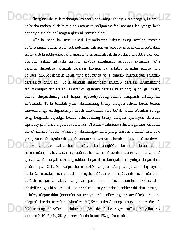 Turg‘un ishsizlik mehnatga layoqatli aholining ish joyini yo‘qotgan, ishsizlik
bo‘yicha nafaqa olish huquqidan mahrum bo‘lgan va faol mehnat faoliyatiga hech
qanday qiziqishi bo‘lmagan qismini qamrab oladi.
«To‘la   bandlik»   tushunchasi   iqtisodiyotda   ishsizlikning   mutlaq   mavjud
bo‘lmasligini bildirmaydi. Iqtisodchilar friksion va tarkibiy ishsizlikning bo‘lishini
tabiiy deb hisoblaydilar, shu sababli to‘la bandlik ishchi kuchining 100% dan kam
qismini   tashkil   qiluvchi   miqdor   sifatida   aniqlanadi.   Aniqroq   aytganda,   to‘la
bandlik   sharoitida   ishsizlik   darajasi   friksion   va   tarkibiy   ishsizlar   soniga   teng
bo‘ladi.   Siklik   ishsizlik   nolga   teng   bo‘lganda   to‘la   bandlik   sharoitidagi   ishsizlik
darajasiga   erishiladi.   To‘la   bandlik   sharoitidagi   ishsizlik   darajasi   ishsizlikning
tabiiy darajasi deb ataladi. Ishsizlikning tabiiy darajasi bilan bog‘liq bo‘lgan milliy
ishlab   chiqarishning   real   hajmi,   iqtisodiyotning   ishlab   chiqarish   salohiyatini
ko‘rsatadi.   To‘la   bandlik   yoki   ishsizlikning   tabiiy   darajasi   ishchi   kuchi   bozori
muvozanatiga   erishganda,   ya’ni   ish   izlovchilar   soni   bo‘sh   ishchi   o‘rinlari   soniga
teng   kelganda   vujudga   keladi.   Ishsizlikning   tabiiy   darajasi   qandaydir   darajada
iqtisodiy jihatdan maqbul hisoblanadi. CHunki «friksion» ishsizlarga mos keluvchi
ish   o‘rinlarini   topish,   «tarkibiy   ishsizlarga»   ham   yangi   kasbni   o‘zlashtirish   yoki
yangi   yashash   joyida   ish   topish   uchun   ma’lum   vaqt   kerak   bo‘ladi.   «Ishsizlikning
tabiiy   darajasi»   tushunchasi   ma’lum   bir   aniqliklar   kiritishni   talab   qiladi.
Birinchidan,   bu   tushuncha   iqtisodiyot   har   doim   ishsizlikni   tabiiy   darajasida   amal
qilishi   va   shu   orqali   o‘zining   ishlab   chiqarish   imkoniyatini   ro‘yobga   chiqarishini
bildirmaydi.   CHunki,   ko‘pincha   ishsizlik   darajasi   tabiiy   darajadan   ortiq,   ayrim
hollarda,   masalan,   ish   vaqtidan   ortiqcha   ishlash   va   o‘rindoshlik     ishlarida   band
bo‘lish   natijasida   tabiiy   darajadan   past   ham   bo‘lishi   mumkin.   Ikkinchidan,
ishsizlikning tabiiy darajasi  o‘z-o‘zicha doimiy miqdor hisoblanishi  shart emas, u
tarkibiy   o‘zgarishlar   (qonunlar   va   jamiyat   urf-odatlaridagi   o‘zgarishlar)   oqibatida
o‘zgarib   turishi   mumkin.   Masalan,  AQSHda   ishsizlikning   tabiiy   darajasi   dastlab
XX   asrning   60-yillari   o‘rtalarida   4,5%   deb   belgilangan   bo‘lsa,   70-yillarning
boshiga kelib 5,5%, 80-yillarning boshida esa 6% gacha o‘sdi .
10 