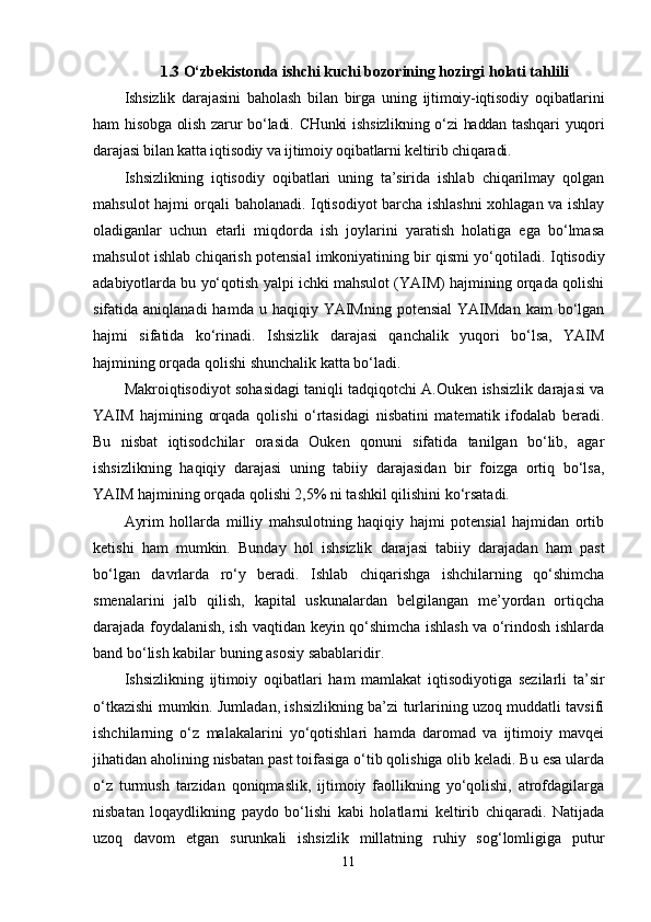 1.3 O‘zbekistonda ishchi kuchi bozorining hozirgi holati tahlili
Ishsizlik   darajasini   baholash   bilan   birga   uning   ijtimoiy-iqtisodiy   oqibatlarini
ham hisobga olish zarur  bo‘ladi. CHunki  ishsizlikning o‘zi haddan tashqari  yuqori
darajasi bilan katta iqtisodiy va ijtimoiy oqibatlarni keltirib chiqaradi.
Ishsizlikning   iqtisodiy   oqibatlari   uning   ta’sirida   ishlab   chiqarilmay   qolgan
mahsulot hajmi orqali baholanadi. Iqtisodiyot barcha ishlashni xohlagan va ishlay
oladiganlar   uchun   etarli   miqdorda   ish   joylarini   yaratish   holatiga   ega   bo‘lmasa
mahsulot ishlab chiqarish potensial imkoniyatining bir qismi yo‘qotiladi.  Iqtisodiy
adabiyotlarda bu yo‘qotish yalpi ichki mahsulot (YAIM) hajmining orqada qolishi
sifatida aniqlanadi  hamda  u haqiqiy  YAIMning  potensial   YAIMdan   kam  bo‘lgan
hajmi   sifatida   ko‘rinadi.   Ishsizlik   darajasi   qanchalik   yuqori   bo‘lsa,   YAIM
hajmining orqada qolishi shunchalik katta bo‘ladi. 
Makroiqtisodiyot sohasidagi taniqli tadqiqotchi A.Ouken ishsizlik darajasi va
YAIM   hajmining   orqada   qolishi   o‘rtasidagi   nisbatini   matematik   ifodalab   beradi.
Bu   nisbat   iqtisodchilar   orasida   Ouken   qonuni   sifatida   tanilgan   bo‘lib,   agar
ishsizlikning   haqiqiy   darajasi   uning   tabiiy   darajasidan   bir   foizga   ortiq   bo‘lsa,
YAIM hajmining orqada qolishi 2,5% ni tashkil qilishini ko‘rsatadi. 
Ayrim   hollarda   milliy   mahsulotning   haqiqiy   hajmi   potensial   hajmidan   ortib
ketishi   ham   mumkin.   Bunday   hol   ishsizlik   darajasi   tabiiy   darajadan   ham   past
bo‘lgan   davrlarda   ro‘y   beradi.   Ishlab   chiqarishga   ishchilarning   qo‘shimcha
smenalarini   jalb   qilish,   kapital   uskunalardan   belgilangan   me’yordan   ortiqcha
darajada foydalanish, ish vaqtidan keyin qo‘shimcha ishlash va o‘rindosh ishlarda
band bo‘lish kabilar buning asosiy sabablaridir. 
Ishsizlikning   ijtimoiy   oqibatlari   ham   mamlakat   iqtisodiyotiga   sezilarli   ta’sir
o‘tkazishi mumkin. Jumladan, ishsizlikning ba’zi turlarining uzoq muddatli tavsifi
ishchilarning   o‘z   malakalarini   yo‘qotishlari   hamda   daromad   va   ijtimoiy   mavqei
jihatidan aholining nisbatan past toifasiga o‘tib qolishiga olib keladi. Bu esa ularda
o‘z   turmush   tarzidan   qoniqmaslik,   ijtimoiy   faollikning   yo‘qolishi,   atrofdagilarga
nisbatan   loqaydlikning   paydo   bo‘lishi   kabi   holatlarni   keltirib   chiqaradi.   Natijada
uzoq   davom   etgan   surunkali   ishsizlik   millatning   ruhiy   sog‘lomligiga   putur
11 